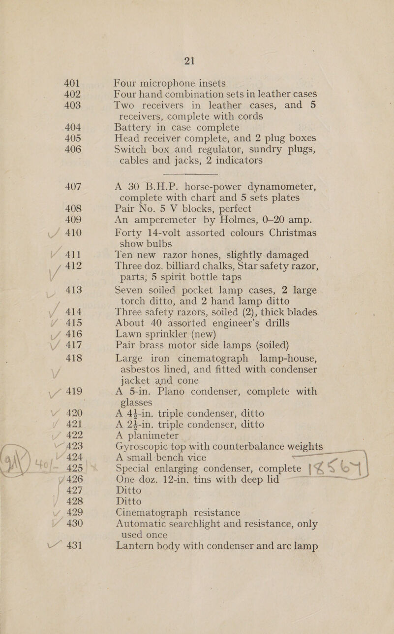 — ‘ae —_— L/ 401 402 403 404 405 406 407 408 409 YAN y 412 413 / 414 if 416 Pats 420 42) 422 © 424 425 / 426 | 427 428 Y, 429 430 431 21 Four microphone insets Four hand combination sets in leather cases Two receivers in leather cases, and 5 receivers, complete with cords Battery in case complete Head receiver complete, and 2 plug boxes Switch box and regulator, sundry plugs, cables and jacks, 2 indicators A 30 B.H.P. horse-power dynamometer, complete with chart and 5 sets plates Pair No. 5 V blocks, perfect An amperemeter by Holmes, 0-20 amp. Forty 14-volt assorted colours Christmas show bulbs Ten new razor hones, slightly damaged Three doz. billiard chalks, Star safety razor, parts; 5 spirit bottle taps Seven soiled pocket lamp cases, 2 large torch ditto, and 2 hand lamp ditto Three safety razors, soiled (2), thick blades About 40 assorted engineer’s drills Lawn sprinkler (new) Pair brass motor side lamps (soiled) Large iron cinematograph lamp-house, asbestos lined, and fitted with condenser jacket and cone A 5-in. Plano condenser, complete with glasses A 44-in. triple condenser, ditto A 24-in. triple condenser, ditto A planimeter ; Gyroscopic top with counterbalance weights ae A small-bench vice . aIeS , \ Special enlarging condenser, complete. ib: b> © | One doz. 12-in. tins with deep ld ee mee Ditto Ditto Cinematograph resistance Automatic searchlight and resistance, only used once Lantern body with condenser and are lamp