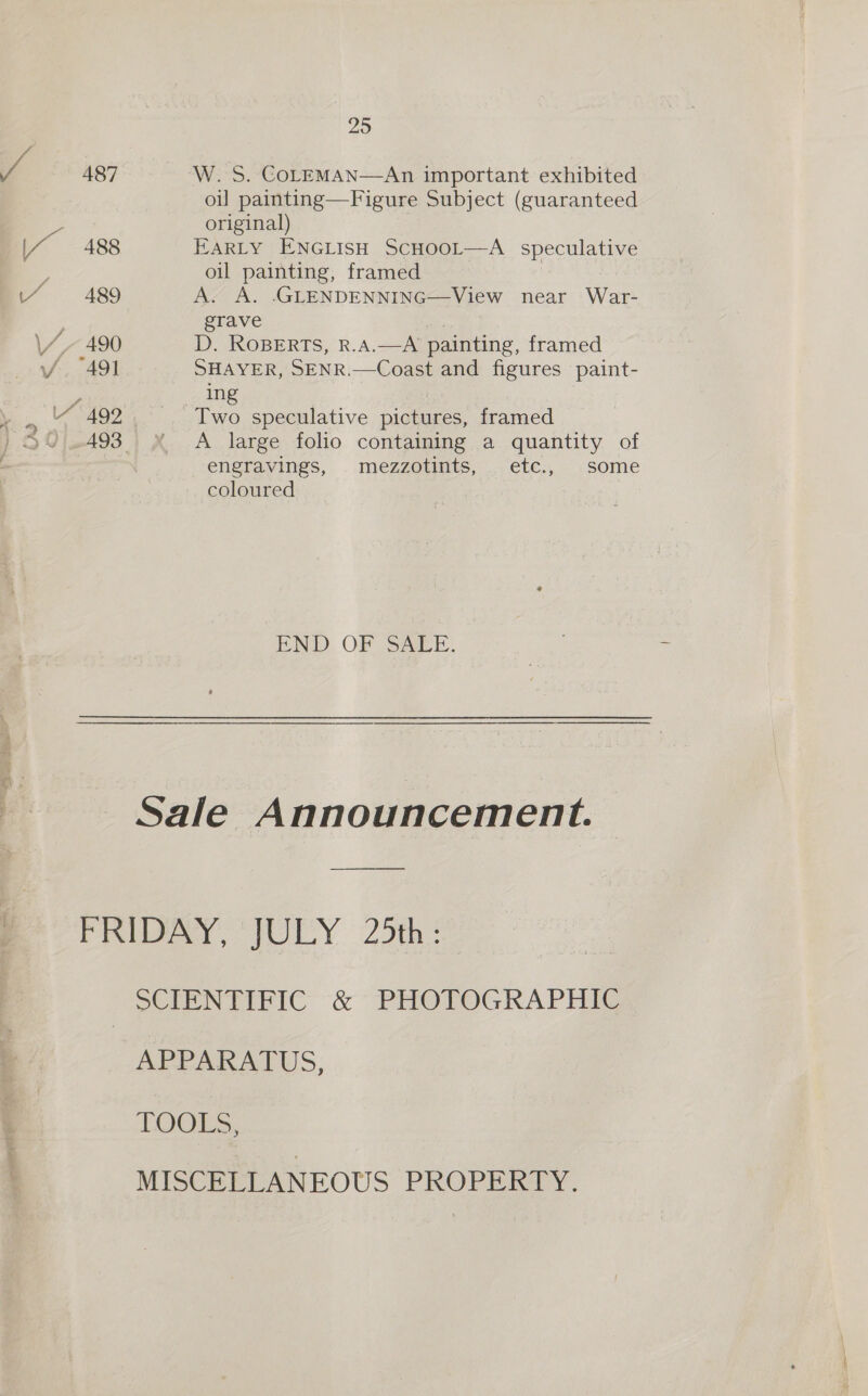 487 488 489 fp 492 25 W. S. COLEMAN—An important exhibited oi] painting—Figure Subject (guaranteed original) EARLY ENGLISH SCHOOL—A speculative oil painting, framed A. A. .GLENDENNING—View near War- grave os D. RoBERTS, R.A.—A painting, framed SHAYER, SENR.—Coast and figures paint- ing Two speculative pictures, framed A large folio containing a quantity of engravings, mezzotints, etc., some coloured END. OF Sarr. APPARAIUS, TOGES,. MISCELLANEOUS PROPERTY.