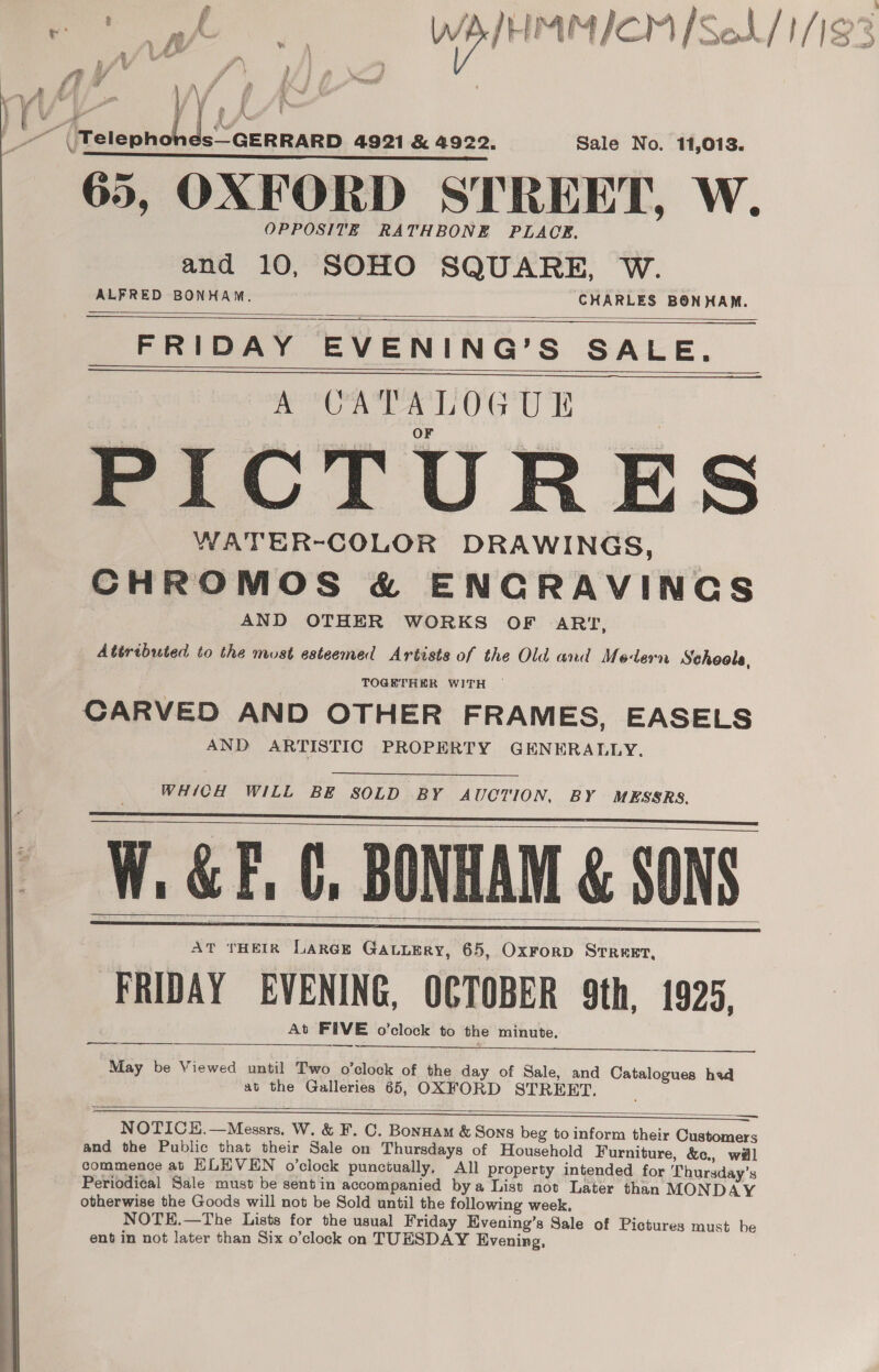 L/- . ‘ a wr +9) \ Ay” fi’. Bi, rp fA \f ff ANS ~~ ‘Telephones—GERRARD 4921 &amp; 4922. Sale No. 11,013. 65, OXFORD STREET, W. OPPOSITE RATHBONE PLACE. and 10, SOHO SQUARE, W. ALFRED BONHAM, CHARLES BONHAM. FRIDAY EVENING’S SALE. A CATALOGUE F PICTURES WATER-COLOR DRAWINGS, CHROMOS &amp; ENCRAVINCS AND OTHER WORKS OF ARI, Atiributed to the must esteemed Artists of the Old and Modern Schools,     TOGETHER WITH ~ CARVED AND OTHER FRAMES, EASELS AND ARTISTIC PROPERTY GENERALLY. WHICH WILL BE SOLD BY AUCTION, BY MESSRS.   W. &amp;F. C, BONHAM &amp; SONS At THEIR LarGe GaLuEry, 65, OxForD Street, FRIDAY EVENING, OCTOBER 9th, 1925, At FIVE o'clock to the minute.   —— ~. —  —_—— May be Viewed until Two o’clock of the day of Sale, and Catalogues hed at the Galleries 65, OXFORD STREET.  — a NOTICH.—Messrs. W. &amp; F. C. Bonnam &amp; Sons beg to inform their Customers and the Public that their Sale on Thursdays of Household Furniture, &amp;c., wil commence at ELEVEN o’clock punctually, All property intended for Thursday’s Periodical Sale must be sent in accompanied bya List not Later than MONDAY otherwise the Goods will not be Sold until the following week. NOTE.—The Lists for the usual Friday Evening’s Sale of Pictures must be ent in not later than Six o’clock on TUESDAY Evening,