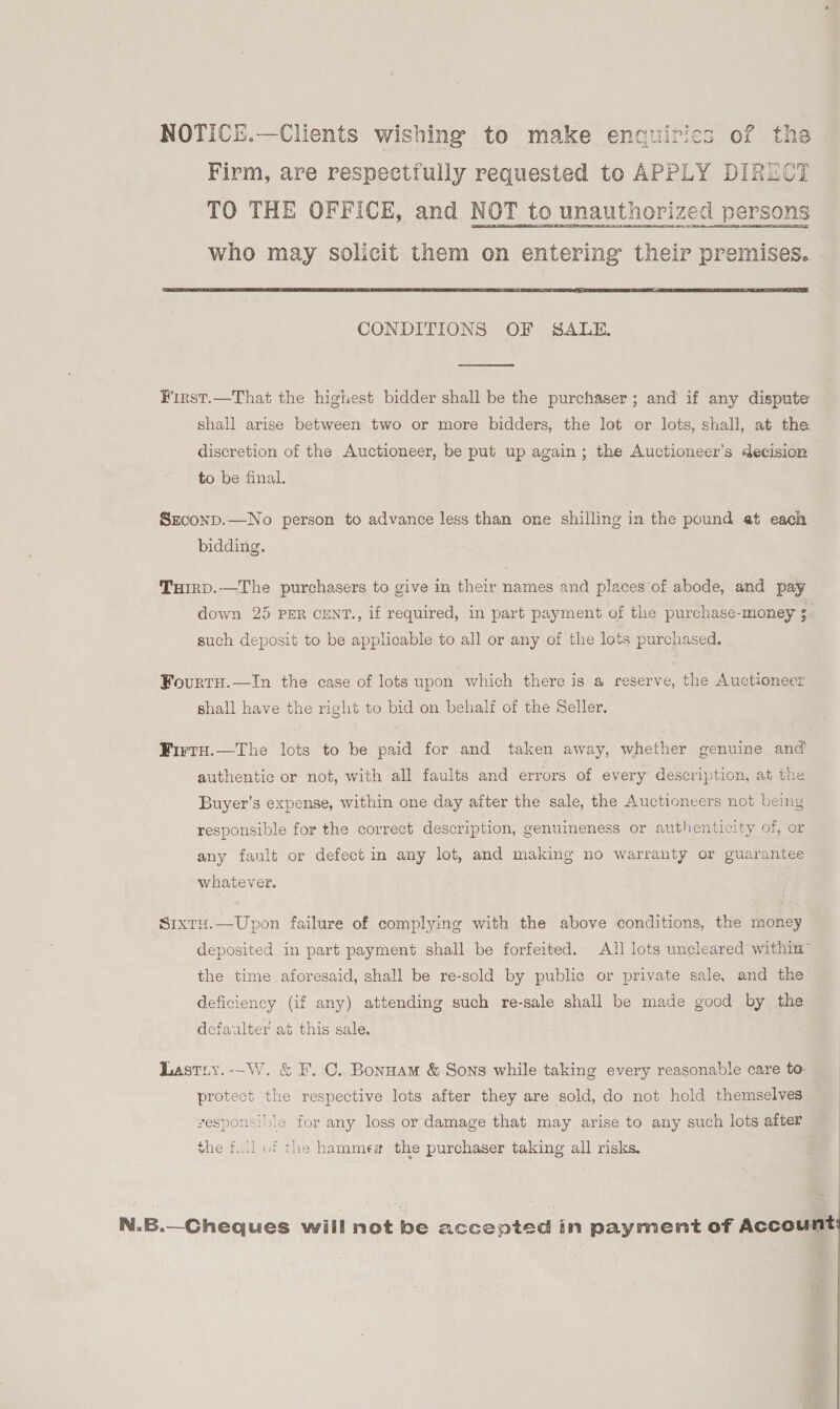 NOTICE.—Clients wishing to make enquirics of the Firm, are respectfully requested to APPLY DIRUCT TO THE OFFICE, and NOT to unauthorized persons who may solicit them on entering their premises.  CONDITIONS OF SALE.  First.—That the highest bidder shall be the purchaser ; and if any dispute shall arise between two or more bidders, the lot or lots, shall, at the discretion of the Auctioneer, be put up again ; the Auctioneer’s decision to be final. Szconp.—No person to advance less than one shilling in the pound at each bidding. THirRD.—The purchasers to give in their names and places of abode, and pay down 25 PER CENT., if required, in part payment of the purchase-money 5 such deposit to be applicable to all or any of the lots purchased. Fourtu.—In the case of lots upon which there is a reserve, the Auctioneer shall have the right to bid on behalf of the Seller. Firtu.—The lots to be paid for and taken away, whether genuine and authentic or not, with all faults and errors of every description, at the Buyer’s expense, within one day after the sale, the Auctioneers not being responsible for the correct description, genuineness or authenticity of, or anv fault or defect in any lot, and makine no warranty or guarantee Wy > fo) whatever. Sixtu.—Upon failure of complying with the above conditions, the money deposited in part payment shall be forfeited. All lots uncleared within™ the time aforesaid, shall be re-sold by public or private sale, and the deficiency (if any) attending such re-sale shall be made good by the defaulter at this sale. Lastiy.--W. &amp; F. C. Bonnam &amp; Sons while taking every reasonable care to: protect the respective lots after they are sold, do not hold themselves vesponsible for any loss or damage that may arise to any such lots after the full of the hammew the purchaser taking all risks, | N.B.—Cheques will not be accepted in payment of Account