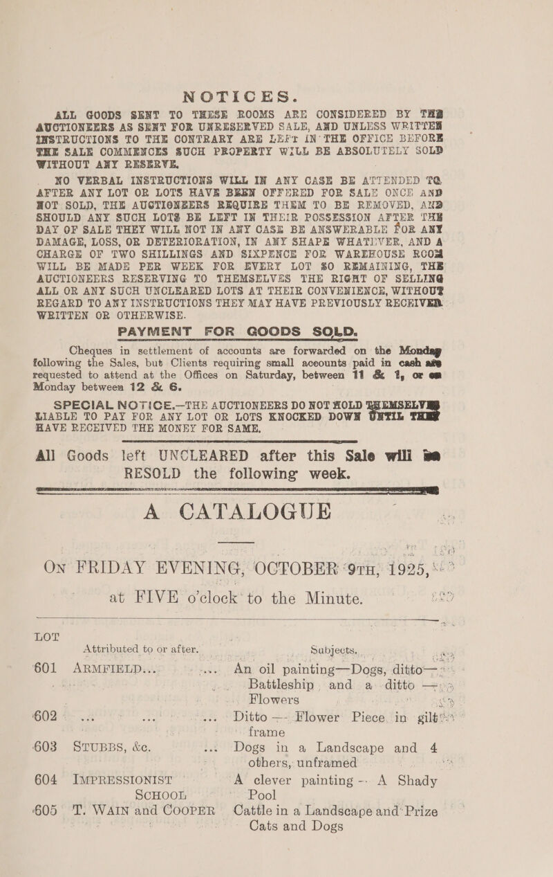 NOTICES. ALL GOODS SENT TO THESE ROOMS ARE CONSIDERED BY TH AUCTIONEERS AS SENT FOR UNRESERVED SALE, AND UNLESS WRITTEN INSTRUCTIONS TO THE CONTRARY ARE LEFr IN- THE OFFICE BEFORE THE SALE COMMENCES SUCH PROPERTY WiLL BE ABSOLUTELY SOLD WITHOUT ANY RESERVE, NO VERBAL INSTRUCTIONS WILL IN ANY CASE BE ATTENDED TQ AFTER ANY LOT OR LOTS HAVE BEEN OFFERED FOR SALE ONCE ane HOT SOLD, THE AUCTIONEERS REQUIRE THEM TO BE REMOVED, AN@ SHOULD ANY SUCH LOTS BE LEFT IN THEIR POSSESSION AFTER THE DAY OF SALE THEY WILL NOT IN ANY CASE BE ANSWERABLE FOR ANY DAMAGE, LOSS, OR DETERIORATION, IN ANY SHAPE WHATIVER, AND A CHARGE OF TWO SHILLINGS AND SIXPENCE FOR WAREHOUSE ROOM WILL BE MADE PER WEEK FOR EVERY LOT 50 REMAINING, THE AUCTIONEERS RESERVING TO THEMSELVES THE RIGHT OF SELLING ALL OR ANY SUCH UNCLEARED LOTS AT THEIR CONVENIENCE, WITHOU® WRITTEN OR OTHERWISE. PAYMENT FOR GOODS SOLD. Cheques in settlement of accounts are forwarded on the Mondag following the Sales, but Clients requiring small aceounts paid in cash am requested to attend at the Offices on Saturday, between 11 &amp; 1, or om Monday between 12 &amp; G. SPECIAL NOTICE.—THE AUCTIONEERS DO NOT HOLD &amp; EMSELY RR LIABLE TO PAY FOR ANY LOT OR LOTS KNOCKED DOWH HAVE RECEIVED THE MONEY FOR SAME, All Goods left UNCLEARED after this Sale wili we RESOLD the following week. A CATALOGUE ————     aa  LOT | hae Attributed to or after, “2 Sabjects, 601 ARMFIELD.... teeiee as oil painting—Dogs, ais . BERS Battleship. and a auto con ae) . ts ... Flowers ghay Oa on eRe Mito 4 Blower Piece. in gilboe' . i‘? frame 603 STUBBS, &amp;c. ... Dogs in a Landscape and + ap others, unframed ph 604 IMPRESSIONIST ' A clever painting -- A Siti SCHOOT: Ae OOl Sv ° 605 T. WAIN and CoopER Cattle in a Landscape and’ Prize N,