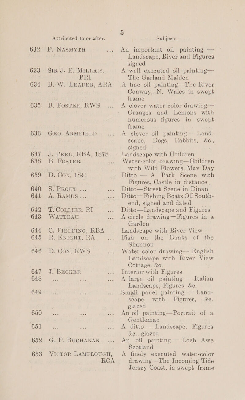 633 634 635 636 637 638 639 640 641 642 643 644 645 646 647 648 649 650 651 652 653 Attributed to or after. Sin J. HE. MILuals. PRI B.:- W. LEADER, ARA B. FOSTER, RWS GEO. ARMFIELD B. FOSTER | D. Cox, 1841 5. PROUP 2 .. A. RAMUS: :.. PT CoLnire. RI WATTEAU. C FIELDING, RBA R. KNIGHT, RA D. Cox, RWS J, DECKER G. F. BUCHANAN VICTOR LAMPLOUGH, RCA 5 Subjects. An important oil painting — Landscape, River and Figures signed A well executed oil painting-— The Garland Maiden A fine oil painting—The River Conway, N. Wales in swept frame A clever water-color drawing — Oranges and Lemons with numerous figures in swept frame A clever oil painting — Land- scape, Dogs, Rabbits, &amp;c., signed Landscape with Children Water-color drawing—Children with Wild Flowers, May Day Ditto — A Park Scene with Figures, Castle in distance. Ditto—Street Scene in Dinan Ditto— Fishing Boats Off South- end, signed and dated Ditto—Landsecape and Figures A circle drawing—Figures in a Garden Landscape with River View Hish on the’ Banks- of ‘tive Shannon Water-color drawing—- English Landscape with River View Cottage, &amp;c. Interior with Figures A large oil painting — Italian Landscape, Figures, &amp;c. Small panel painting — Land- scape with Figures, © &amp;e. glazed An oil painting—Portrait of a Gentleman A ditto — Landscape, Figures &amp;e., glazed An oil painting — Loch Awe Scotland A finely executed water-color drawing—The Incoming Tide Jersey Coast, in swept frame