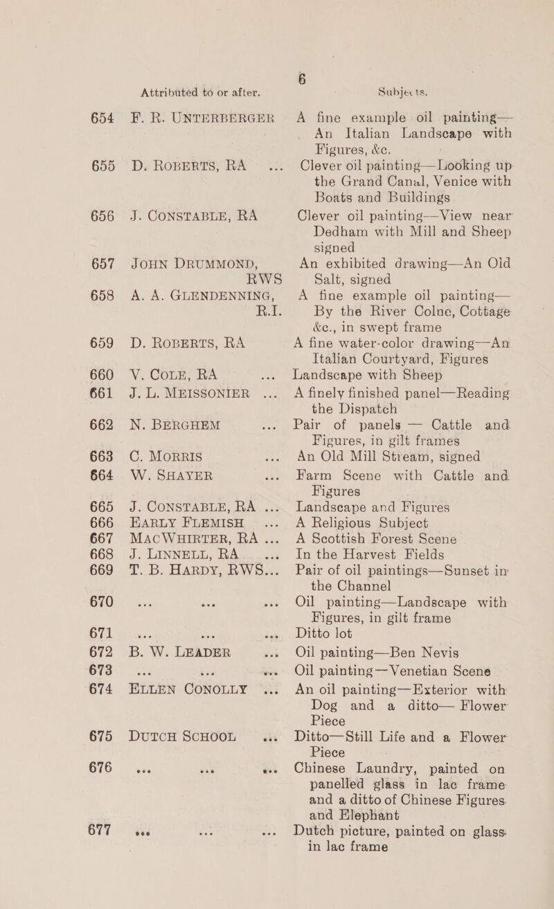 654 655 656 657 658 659 660 661 662 663 664 665 666 667 668 669 670 671 672 673 674 675 676 677 Attributed to or after. D. ROBERTS, RA J. CONSTABLE, RA JOHN DRUMMOND, D. ROBERTS, RA V. ConE; RA J. Li. MEISSONIER N. BERGHEM C. MoRRIS W. SHAYER EARLY FLEMISH J. LINNELL, RA B. W. LEADER ELLEN CONOLLY DUTCH SCHOOL Subjects. A fine example oil painting— An Italian Landscape with Figures, &amp;c. Clever oil painting—Looking up: the Grand Canal, Venice with Boats and Buildings Clever oil painting—View near Dedham with Mill and Sheep signed An exhibited drawing—An Oid Salt, signed A fine example oil painting— By the River Colne, Cottage &amp;e., in swept frame A fine water-color drawing——An Italian Courtyard, Figures Landscape with Sheep A finely finished panel— Reading the Dispatch Pair of panels — Cattle and Figures, in gilt frames An Old Mill Stream, signed Farm Scene with Cattle and Figures Landseape and Figures A Religious Subject A Scottish Forest Scene In the Harvest Fields Pair of oil paintings—Sunset im the Channel Oil painting—Landscape with Figures, in gilt frame Ditto lot Oil painting—Ben Nevis Oil painting — Venetian Scene An oil painting—Exterior with Dog and a ditto— Flower Piece Ditto— Still Life and a Flower Piece Chinese Laundry, painted on panelled glass in lac frame: and a ditto of Chinese Figures. and Klephant Dutch picture, painted on glass: in lac frame