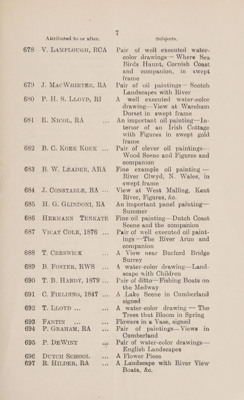 678 679 680 681 684 685 686 687 688 689 690 691 692 693 694 695 69E 697 Attributed to or after. V. LAMPLOUGH, RCA J. MACWHIRTER, RA P. H. S. Luoyp, RI H. NicoL, RA BAC ROEK KOK” 2: B. W. LEADER, ARA J. CONSTABLE, RA .-.. H. G. GLINDONI, RA HERMANN TENKATE T. CRESWICK B. Foster, RWS T. B. HAaRpy, 1879.2. C, FIELDING, 1847 ... 2. LeOTD' *.. FANTIN P, GRAHAM, RA P, DEWINT DUTCH SCHOOL R. HILDER, RA Subjects. Pair of well executed water- color drawings-- Where Sea Birds Haunt, Cornish Coast and companion, in swept frame Pair of oil paintings Scotch Landscapes with River A well executed water-color drawing—View at Wareham Dorset in swept frame An important oil painting—In- terior of an Irish Cottage with Figures in swept gold frame Pair of clever oil paintings— Wood Scene and Figures and companion Fine example oil painting — River Clwyd, N. Wales, in swept frame View at West Malling, Kent. River, Figures, &amp;e. An important panel painting— Summer Fine oil painting—Dutch Coast. Scene and the companion Pair of well executed oil paint- ings —-The River Arun and companion A View near Burford Bridge Surrey A water-color drawing—Land-. scape with Children Pair of ditto—Fishing Boats on the Medway A Lake Scene in Cumberland signed A water-color drawing — The Trees that Bloom in Spring Flowers in a Vase, signed Pair of paintings-- Views in Cumberland Pair of water-color drawings— English Landscapes A Flower Piece A Landscape with River View Boats, &amp;c.