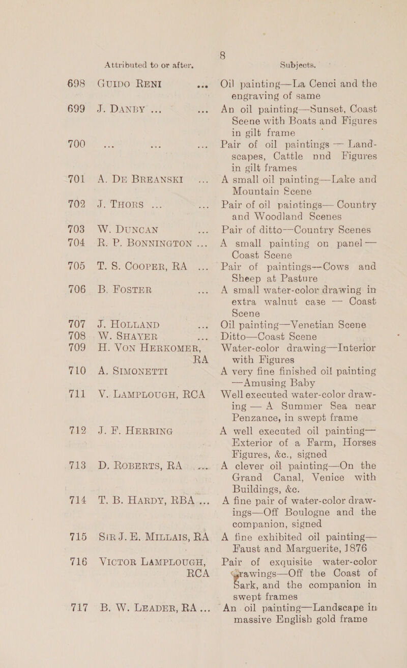 698 699 700 701 702 703 704 105 706 707 708 709 710 (OO 712 713 714 715 716 TET Attributed to or after, a DANBY Jo A. DE BREANSKI J. THORS W. DUNCAN Rk. P. BONNINGTON ... T. S. COOPER, RA B. FOSTER J, HOLLAND W. SHAYER aK H. VON HERKOMER, RA A. SIMONETTI ¥. LAMPLOUGH, RCA J. FB. HERRING D, ROBERTS, RA iB. LARD Ys Rips. SinJ.E. Mruvats, RA VICTOR LAMPLOUGH, RCA B. W. LEADER, RA... Subjects. Oil painting—La Cenci and the engraving of same An oil painting—Sunset, Coast Scene with Boats and Figures in gilt frame Pair of oil paintings — Land- scapes, Cattle nnd Figures in gilt frames A small oil painting—Lake and Mountain Scene Pair of oil paintings— Country and Woodland Scenes Pair of ditto—Country Scenes A small. painting on panel — Coast Scene Pair of paintings—Cows and Sheep at Pasture A small water-color drawing in extra walnut case — Coast Scene Oil painting—Venetian Scene Ditto—Coast Scene | Water-color drawing—Interior with Figures A very fine finished oil painting —Amusing Baby Well executed water-color draw- ing — A Summer Sea near Penzance, in swept frame A well executed oil painting— Exterior of a Farm, Horses Figures, &amp;c., signed A clever oil painting—On the Grand Canal, Venice with Buildings, &amp;e. A fine pair of water-color draw- ings—Off Boulogne and the companion, signed A fine exhibited oil painting— Faust and Marguerite, 1876 Pair of exquisite water-color “arawings—Off the Coast of eee and the companion in swept frames massive English gold frame