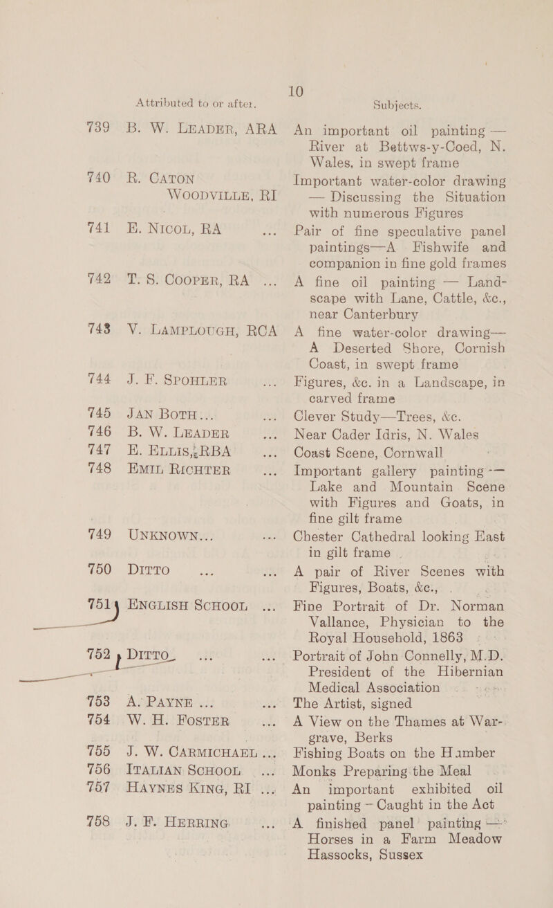 139 740 741 142 143 144 145 146 147 748 749 750 753 7o4 755 756 757 758 Attributed to or after. B. W. LEADER, ARA R. CATON WOODVILLE, RI E. Nicou, RA T. S. Cooper, RA V. LamMPpLouGH, RCA J. KF, SPOHLER JAN BOTH:.». B. W. LEADER HK. Euuis,,RBA EMIL RICHTER UNKNOWN... DITTO ENGLISH SCHOOL A. PAYNE W. 4H. FOSTER J. W. CARMICHAEL res, ITALIAN SCHOOL HAYNES KING, RI ... J. HK. HERRING. 10 Subjects. An important oil painting — River at Bettws-y-Coed, N. Wales, in swept frame Important water-color drawing — Discussing the Situation with numerous Figures Pair of fine speculative panel paintings—A Fishwife and companion in fine gold frames A fine oil paintings Tuand- scape with Lane, Cattle, &amp;c., near Canterbury A fine water-color drawing— A Deserted Shore, Cornish Coast, in swept frame Figures, &amp;c. in a Landscape, in carved frame Clever Study—tTrees, &amp;c. Near Cader Idris, N. Wales Coast Scene, Cornwall Important gallery painting -— Lake and Mountain Scene with Figures and Goats, in fine gilt frame Chester Cathedral looking Hast in gilt frame | A pair of River Scenes with Figures, Boats, &amp;e., a4 Fine Portrait of Dr. Norman Vallance, Physician to the Royal Household, 1863: Portrait of John Connelly, M.D. President of the Hibernian Medical Association © The Artist, signed A View on the Thames at War-. grave, Berks Fishing Boats on the Hiamber Monks Preparing the Meal An important exhibited oil painting ~ Caught in the Act A finished panel painting — Horses in a EKarm Meadow Hassocks, Sussex