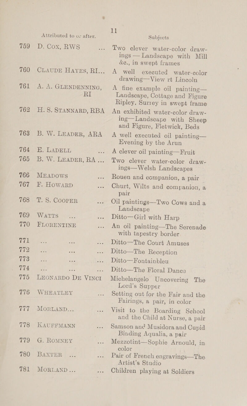 109 760 761 162 163 164 765 766 iow’ 768 769 770 771 (72 173 174 175 CUT 178 ae 780 781 Attributed to ov after. D: Cox, RWS CLAUDE Hayes, RI... A. A. GLENDENNING, ay H. 8. STANNARD, RBA B. W. LEADER, ARA ee ADE LT, ae i. We LeADER, RA... MEADOWS EF. HOWARD T. S. COOPER WATTS FLORENTINE Beane. De ae WHEATLEY MORLAND... KAUFFMANN G. ROMNEY BAXTER MORGAND ... 11 Subjects Two clever water-color draw- ings — Landscape with Mill &amp;¢., in swept frames A well executed water-eolor drawing— View rt Lincoln A fine example oil painting— Landscape, Cottage and Figure Ripley, Surrey in swept frame An exhibited water-color draw- ing—Landscape with Sheep and Figure, Fletwick, Beds A well executed oil painting— Hvening by the Arun A clever oil painting—Fruit Iwo clever water-color draw- ings— Welsh Landscapes Rouen and companion, a pair Churt, Wilts and companion, a pair Oil paintings—Two Cows and a Landscape Ditto—Girl with Harp An oil painting—The Serenade with tapestry border Ditto—The Court Amuseg Ditto—The Reception Ditto—Fontainbleu Ditto—The Floral Dance Michelangelo Uncovering The Lord’s Supper Setting out for the Fair and the Fairings, a pair, in color Visit to the Boarding School and the Child at Nurse, a pair Samson and Musidora and Cupid Binding Aqualia, a pair Mezzotint—Sophie Arnould, in color Pair of French engravings—The Artist's Studio Children playing at Soldiers
