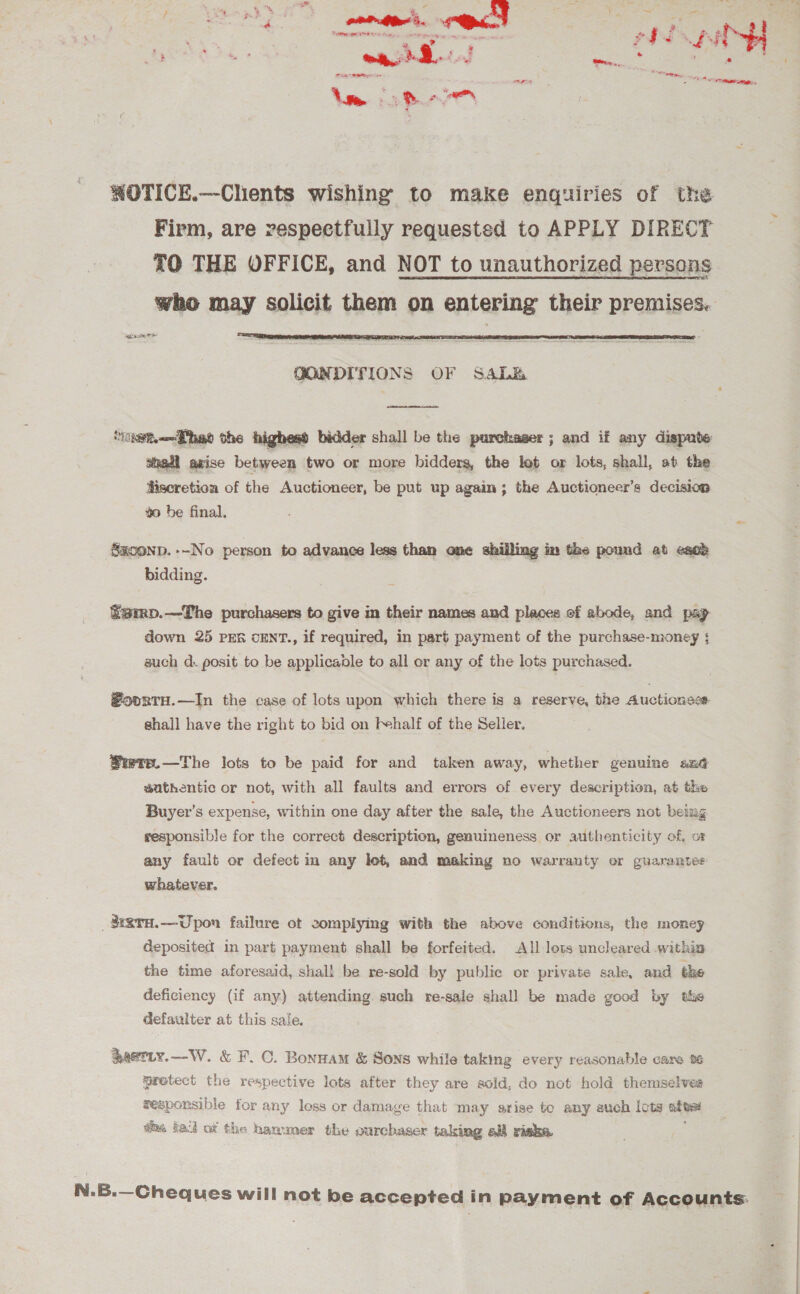 A ee eee Seliepi Be ea Pode * Ape peas are y cs i ee Vise : » &gt; = “en WOTICE.—Clients wishing to make enquiries of the Firm, are respectfully requested to APPLY DIRECT TO THE OFFICE, and NOT to unauthorized persons who may solicit them on entering their premises. Ages  QONDITIONS OF Saba  ‘rigem.—Theo the highesd bidder shall be the purchaser; and if any dispute shaadi axise between two or more biddersa, the lot or lots, shall, at the Hiseretion of the Auctioneer, be put up again; the Auctioneer’s decision $0 be final. s Sxconp. --No person to advance less than one shilling im the pound at esob bidding. famp.—The purchasers to give in their names and places of abode, and pag down 25 pen cENT., if required, in part payment of the purchase-money ; such d. posit to be applicadle to all or any of the lots purchased. #oortH.—In the case of lots upon which there is a reserve, the Auctionses- shall have the right to bid on I~half of the Seller. ®wrp.—The lots to be paid for and taken away, whether genuine sné guthentic or not, with all faults and errors of every description, at the Buyer’s expense, within one day after the sale, the Auctioneers not being responsible for the correct description, genuineness or authenticity of, oF any fault or defect in any lot, and making no warranty or guarantes whatever. _$aTH.—Upon failure ot complying with the above conditions, the money deposited in part payment shall be forfeited. All lots uncleared within the time aforesaid, shall be re-sold by public or private sale, and the deficiency (if any) attending such re-sale shal! be made good by the defaulter at this sale. Rastiy.—-W. &amp; F. C. Bonnam &amp; Sons while taking every reasonable care %% wrotect the respective lots after they are sold, do not hold themselves zesponsible for : any less or damage that may arise to any such Icts be as tack of the hammer the ourchaser taking all riska N.B.—Cheques will not be accepted in payment of Accounts.