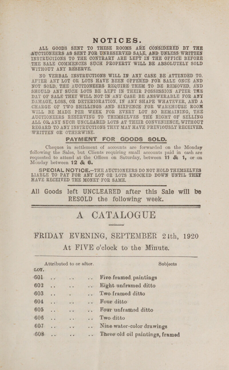 NOTICES. ; ALL GOODS SENT TO THESE ROOMS ARE CONSIDERED BY THE AUCTIONEERS AS SENT FOR UNRESERVED SALE, AND UNLESS WRITTEN INSTRUCTIONS TO THE CONTRARY ARE LEFT IN THE OFFICE BEFORE THE SALE COMMENCES SUCH PROPERTY WILL BE ABSOLUTELY SOLD WITHOUT ANY RESERVE. NO VERBAL INSTRUCTIONS WILL IN ANY CASE BE ATTENDED TO. AFTER ANY LOT OR LOTS HAVE BEEN OFFERED FOR SALE ONCE AND NOT SOLD, THE AUCTIONEERS REQUIRE THEM TO BE REMOVED, AND SHOULD ANY SUCH LOTS BE LEFT IN THEIR POSSESSION AFTER THE DAY OF SALE THEY WILL NOT IN ANY CASE BE ANSWERABLE FOR ANY DAMAGE, LOSS, OR DETERIORATION, IN ANY SHAPE WHATEVER, AND A CHARGE OF TWO SHILLINGS AND SIXPENCE FOR WAREHOUSE ROOM WILL BE MADE PER WEEK FOR EVERY LOT SO REMAINING, THE AUCTIONEERS RESERVING TO THEMSELVES THE RIGHT OF SELLING ALL OR, ANY SUCH UNCLEARED LOTS AT THEIR CONVENIENCH, WITHOUT REGARD TO ANY INSTRUCTIONS THEY MAY HAVE PREVIOUSLY RECEIVED. ‘WRITTEN OR OTHERWISE. Cheques in settlement of accounts are forwarded on the Monday following the Sales, but Clients requiring small accounts paid in cash are requested to attend at the Offices on Saturday, between 19 &amp; 1, or on Monday between 12 &amp; 6G, SPECIAL NOTICE.—THE AUCTIONEERS DO NOT HOLD THEMSELVES LIABLE TO PAY FOR ANY LOT OR LOTS KNOCKED DOWN UNTIL THEY HAVE RECEIVED THE MONEY'FOR SAME,    A CATALOGUE FRIDAY EVENING, SEPTEMBER 21th, 1920 At FIVE o'clock to the Minute.   Attributed to or after, Subjects ‘LOT, 601 .. 7 .. Five framed. paintings 602 .. a .. Hight unframed ditto 603... ‘ .. Two.framed ditto 604... aS .. Four ditto 605... a .. Four unframed ditto 606... oa .. Two-ditto 6B °.. _ .» Nine-water-color drawings 608 .. at .» Three old oil paintings, framed