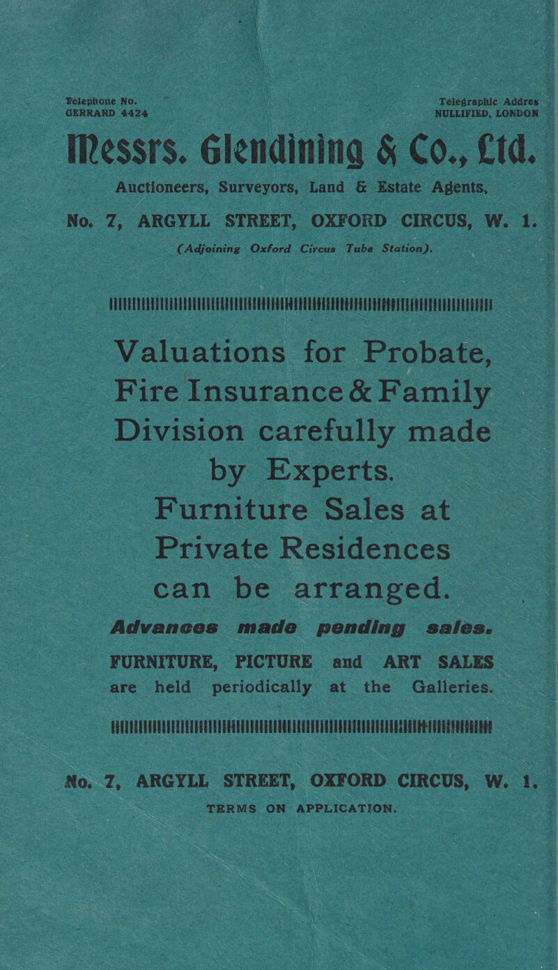 GERRARD 4424 NULLIVIED, LONDON — IRessrs. Glendinina &amp; CO., ftd. Auctioneers, Surveyors, Land &amp; Estate Agents, No. Z, ARGYLL STREET, OXFORD CIRCUS, W. A. (Adjoining Oxford angers Tube Staton): Ci | | Valuations for Probate, Fire Insurance &amp; Family Division carefully made by Experts. Furniture Sales at Private Residences can be arranged. | Advances made pending sales. FURNITURE, PICTURE and ART SALES -are held pencicn x at the Galleries. LUAUELUUNGUUEGUDEQUENUUAGHOEOUDEGUUEQRUIQUQOUSCHUECOTOONLNSUUESHOOHEOUEGQUOEQULOAE No. 7, ARGYLL STREET, OXFORD CIRCUS, W. 1}. TERMS ON APPLICATION.