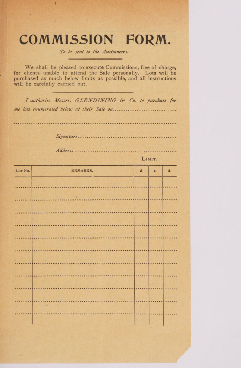 COMMISSION FORM. To be sent to the Auctioneers. We shall be pleased to execute Commissions, free of charge, for clients unable to attend the Sale personally. Lots will be purchased as much below limits as possible, and all instructions will be carefully carried out. I authorise Messrs. GLENDINING &amp; Co. to purchase for me lots enumerated below at thetr Sale Otsiccccccccccecccecceccccccess Fee DEMO TGT E aia sig eas 5 ae oh nhc Vals ora opted suaglyada dy Etat ae Le Address wi... Piee Pe UR Sap kt MR oe. TAN ESET Oey line ne Rae Mar  Lor No. REMARKS. Se CST HCH OHH eo coe OH EHOFTHS HEHEHE HSHHOHMEHS HO HSHSEHSSHTSTHHTHMHHHTOHHHHEHEHHHSHESHOHHP SOHO EIS E BST eee oo oe OSs  