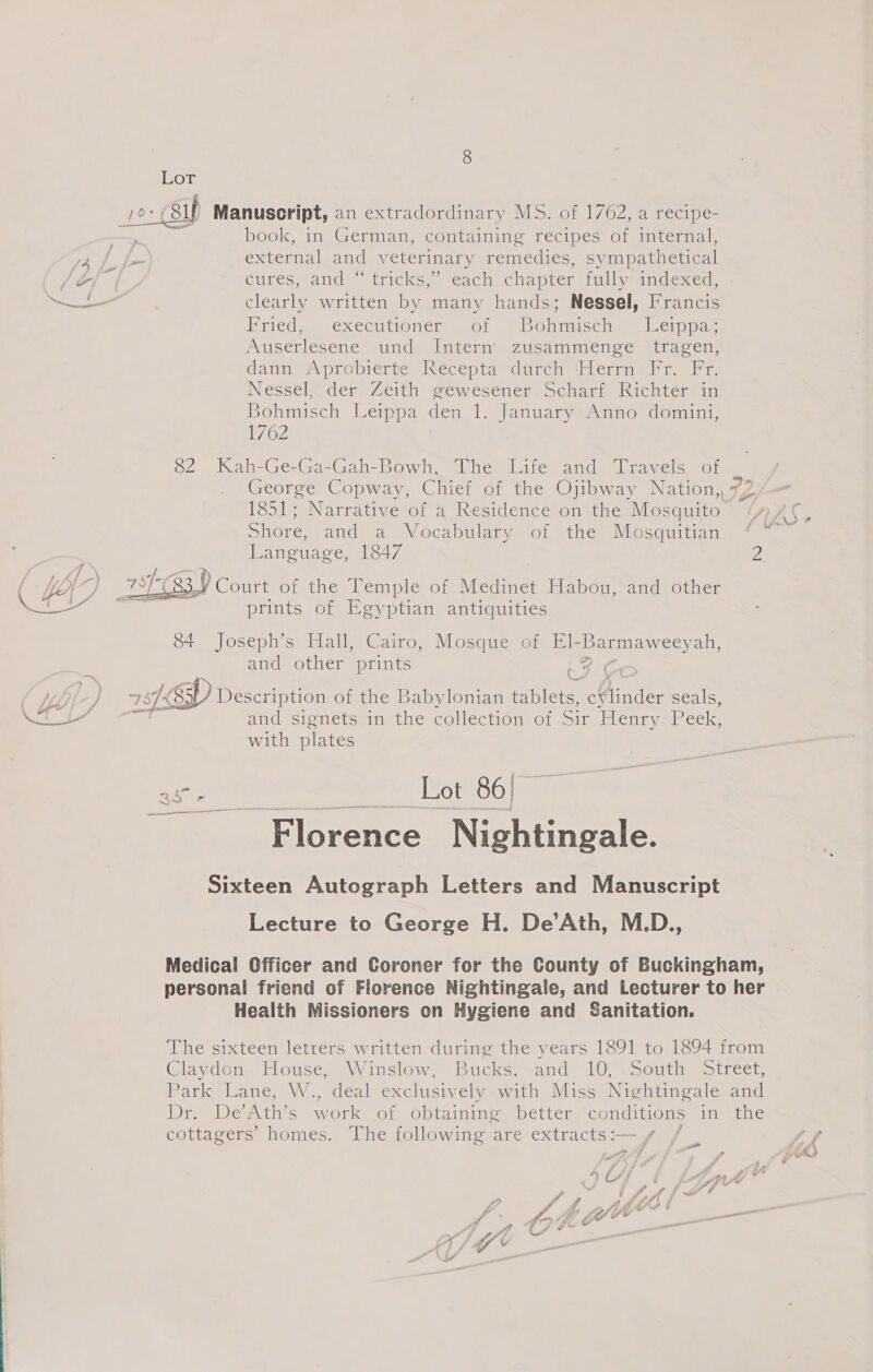 Lor 1 Manuscript, an extradordinary MS. of 1762, a recipe- book, in German, containing recipes of internal, 72, f f=) external and veterinary Pamadies, SY mpathetical J of Gures; andee inickes cach chaptcl allyeinacxed: —— clearly written by many hands; Nessel, Francis BPiiedy,. executionegimeol | bOnmicchme iseipocr Auserlesene und Intern’ zusammenge tragen, dann A probierte -Necepta durch Hiern fs. Fr, Nessel, der Zeith gewesener Scharf Richter in Bohmisch Leippa den 1. January Anno domini, 1762 82 Kah-Ge-Ga-Gah-Bowh, The Life and Travels of eee Copway, Chief of the Ojibway Nation, 772 1851; Narrative of a Residence on the Mosquito *f Shore, and, sai) Nocabularysrof -the WMesduitian *o, Language, 1847 2 -—— BY A ¥ ; 33 Court of the Temple of Medinet Habou, and other prints of Egyptian antiquities  84 Joseph’s Hall, Cairo, Mosque of El- Barmaweey ah, and other prints 2 | | j /&lt;8 ) Description of the Babylonian tablets, cY¥linder seals, satel i and ‘signetssin the collection ot sir Flenry Peek, with plates tie at Lot 86] Florence Nightingale.  Sixteen Autograph Letters and Manuscript Lecture to George H. De’Ath, M.D., Medical Officer and Coroner for the County of Buckingham, personal friend of Florence Nightingale, and Lecturer to her Health Missioners on Hygiene and Sanitation. The sixteen letters written during the years 1891 to 1894 from Glaydon= House, “Winslow. “Bucks” and~ 10-\Se0uth street, Park Lane, W., deal exclusively with Miss Nightingale and Dr, Wewth’s work ot obtaimine better conditions injmeene cottagers’ homes. The following are extracts:  _ 