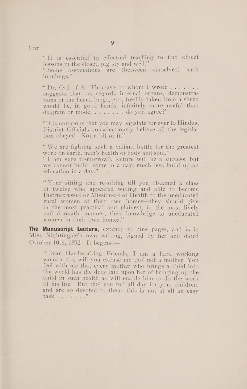 LoT “Tt is* essential to effectual teaching to find object s &gt; 9 lessons in the closet, pig-sty and well. “ Sdme --associations are (between ourselves) such humbugs.” ‘Dp Oud Of.ste homes s to when] wrote... 4.4) 4. suggests that, as regards internal organs, demonstra- tions of the heart, lungs, etc., freshly taken from a sheep would be, in good hands, infinitely more useful than didpramironr model a2. . do you agree?” “It is notorious that you may legislate for ever to Hindus, District Officials conscientiously believe all the legisla- tion obeyed—Not a bit of it.” &gt; We. are hekting such’ a-valiant battle for the greatest work on earth, man’s health of body and soul.” “Il am sure to-morrow’s lecture will be a ‘success, but we cannot build Rome in a day, much less build up.an education im a.day,” “Your sifting and re-sifting till you obtained a class of twelve who appeared willing and able to become Instructresses or Missioners of Health to the uneducated rural women at their own homes—they should give in the most practical and plaimest, in the most lively and dramatic manner, their knowledge to uneducated women in their own homes.” The Manuscript Lecture, extends to nine pages, and is in Miss Nightingale’s own writing, signed by her and dated Ocoper 10th, i392. li beoins:-— “ Dear. Hardworking Friends, I am a hard working woman too, will you excuse me tho’ not a mother. You feel with me that every mother who brings a child into the world has the duty laid upon her of bringing up the child in such health. as will enable him to do the work of ine tite. But tho you toil all day for sour children, and are so devoted’ to them, this is not at all an easy (6) a area Oe Saree ‘i