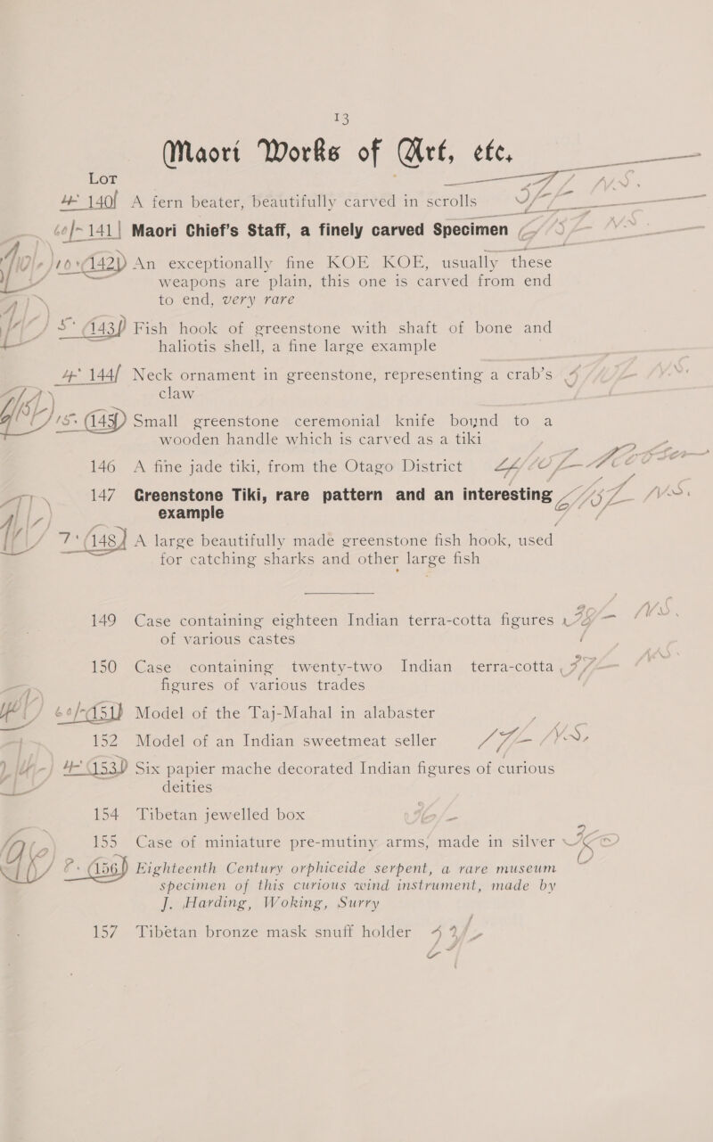 a) (Maori Works of Wirt, efe, Lot | : et See Ae Pe 4 140! A fern beater, beautifully carved in scrolls Yy qi ae toe c¢/-141| Maori Chief’s Staff, a finely carved Specimen , a if , 1042) Aa exceptionally ine. KOE “KOE, usually ieee Be weapons are plain, this one is tarved from end A”) to end, very rare V4 , s° (143) Fish hook of greenstone with shaft of bone and —_— haliotis shell, a fine large example ee 144/ Neck ornament in greenstone, representing a crab’s i i 4] \ claw é 15 (45) Small greenstone ceremonial knife boynd to a wooden handle which is carved as a tiki 146 A fine jade tiki, from the Otago District LA yl ‘i ae 147. Greenstone Tiki, rare pattern and an interesting Lae |, example S| Bain 448) A large beautifully made greenstone fish hook, seat for catching sharks and other Eg fish 149 Case containing eighteen Indian terra-cotta figures . 7% — of various castes 150 Case containing iwenty-two Indian terra-cotta ._ 7/7 figures of various trades Model of the Taj-Mahal in alabaster  152 Model of an Indian sweetmeat seller ais AH f/Vr, LiM- 4-453) Six papier mache decorated Indian figures of curious - deities 154 Tibetan jewelled box 155 Case of miniature pre-mutiny arms, made in silver ~ ly ?. Aap Eighteenth Century orphiceide serpent, a rare museum specimen of this curious wind instrument, made by J. Harding, Woking, Surry \ \. ‘ 4 / 157 Tibetan bronze mask snuff holder 4 3/f&gt; a