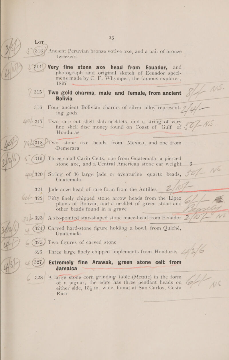 Lot_ mms. (313/ Ancient Peruvian bronze votive axe, and a pair of bronze tweezers 314) Very fine stone axe head from Ecuador, and = photograph and original sketch of Ecuador speci- mens made by C. F. Whymper, the famous explorer,  s/n seeieaies - 315| Two gold charms, male and female, from ancient | ~~ Bolivia _— a q J 316 Four ancient Bolivian charms of silver alloy represent- 7 by 5 poo ing gods if YO!» 317 Two rare cut shell slab necklets, and a string of very gs ol fine shell disc money found on Coast of ou of J Y) Honduras | mal - Wr 7/184 Draco stone axe heads from Mexico, and one from ‘Demerara i lye ) Q. ( 319) ' Three small Carib Celts, one from Guatemala, a pierced  _ stone axe, anda Centr al American stone ear weight 6 40/320; String of 36 large jade or aventurine quartz beads, OF | Guatemala , er, a f he Antill a/re 32] Jade adze head of rare form from the Antilles _ ra = Gé(- 322) Fifty finely chipped stone arrow heads from the Lipez FL Lee 4 —— plains of Bolivia, and a necklet of green stone and “=&gt; / other beads found in a grave TLE Gv DOCEZ, nee are ere .) “ They f ane fp 323, A six- pointed star- shaped stone mace-head cat iunador pay, f Oo L— (VV. aaa  4 GY) Carved hard-stone figure holding a bowl, from Quiché, Guatemala 325) Two figures of carved stone  326 Three large finely chipped implements from Honduras ys Oo 4 G2) Extremely fine en: hcphase Stone celt from Jamaica . d 328 A large stone corn rineine table (Metate) in ne form). 77 = of a jaguar, the edge has three pendant heads on Ga either side, 154 in. wide, found at San Carlos, Costa Rica