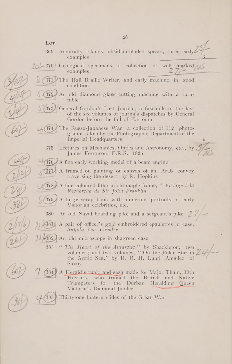 Lor 4 an ERY, 369 Admiralty Islands, obsidian-bladed spears, three earlyé s)  a / examples grisea It - 370/ Geological specimens, a collection of well marked je : examples CS ie aes / a.) ___ $f YY ] 8.C BILD The Hall Braille Writer, and early machine in good. fh be ——a condition ‘Ss ie, eer, An old diamond glass cutting machine with a turn- tal table ,) ~y : IY) &gt; (373) General Gordon’s Last Journal, a fascimile of the last Yh = of the six volumes of journals dispatches by General Gordon before the fall of Kartoum | Ng, if 6) The Russo-Japanese War, a collection of 112 photo- a Fs graphs taken by the Photographic Department of the Imperial Headquarters 4 4 375 Lectures on Mechanics, Optics and Astronomy, etc., by bp = - — James Ferguson, F.R.S., 1825 / ~f¥S * sre +676) A fine early working model of a beam engine E | 4,| sO A framed oil painting on canvas of an Arab convoy ( yy traversing the desert, by R. Hopkins | - , (378 A fine coloured litho in old maple frame, “‘ Voyage a la 4) o ) er . 1 ¢ « Recherche de Sir John Franklin )) 6 (3794 A large scrap book with numerous portraits of early CIA | Victorian celebrities, etc. ——— 380 An old Naval boarding pike and a sergeant’s pike - 9 i] b/ 3 6381 A pair of officer’s gold embroidered epaulettes in case, LFA i Suffolk Yeo. Cavalry a = ~ ! ) . 4 | ) js Ke 582) An old microscope in shagreen case cal 383 “ The Heart of the.Antarctic,’’ by Shackleton, two — iJ volumes; and two volumes, ‘‘ On the Polar Star in Z2o/-- the Arctic DEA Veale R. H. Luigi Amadeo of ~ ? Savoy 7 a (Wy q 384) A Herald’s tunic and sash made for Major Thain, 10th ' “Hussars, who trained the British and Native Trumpeters for the Durbar ha Queen Victoria’s Diamond Jubilee umtg ee? } 4g| l) rake (335) Thirty-one lantern slides of the Great War Se Bees