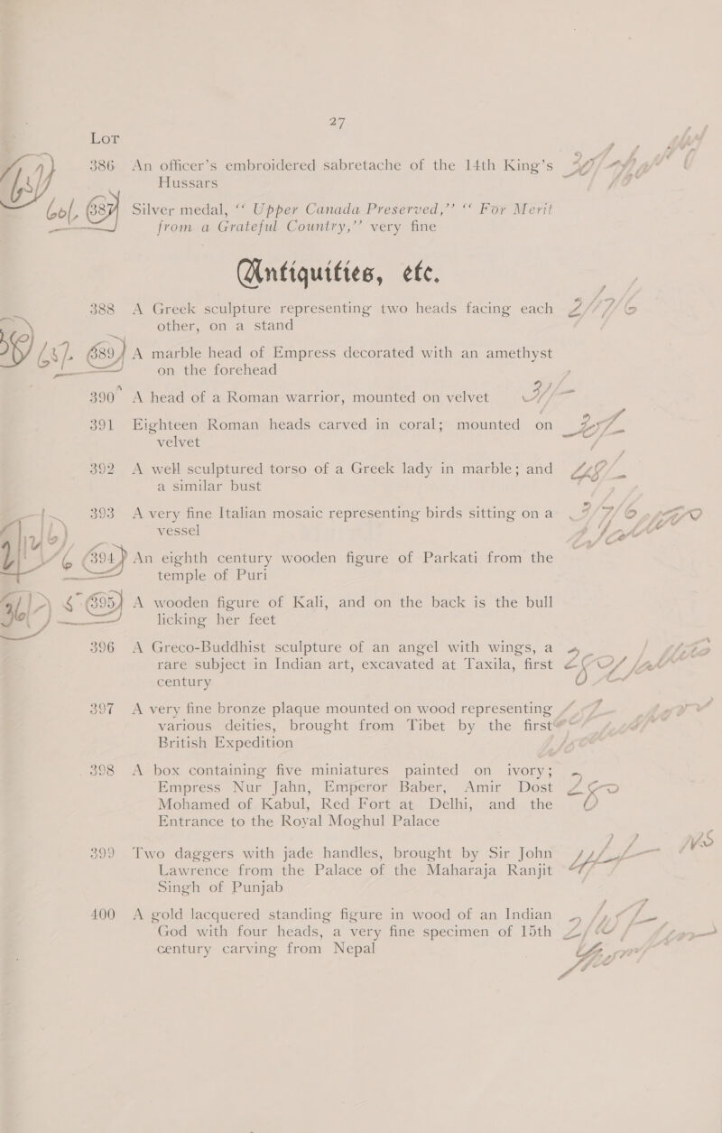 ay Hussars Silver medal, ““ Upper Canada Preserved,’’ “° For Ment from a Grateful Country,’’ very fine  Qntiquities, ete. 388 A Greek sculpture representing two heads facing each a other, on a stand , AS }. { 39) A marble head of Empress decorated with an amethyst ———t on the forehead 391 Eighteen Roman heads carved in coral; mounted on velvet 392 A well sculptured torso of a Greek lady in marble; and a similar bust —{~ 393 A very fine Italian mosaic representing birds sitting ona vessel Utjaee } ao Co 0) An eighth century wooden figure of Parkati from the A temple of Puri 41)-) 6° 695) A wooden figure of Kali, and on the back is the bull 3 SS Pia, licking her feet Ca 396 A Greco-Buddhist sculpture of an angel with wings, a rare subject in Indian art, excavated at Taxila, first century 397 A very fine bronze plaque mounted on wood representing \s British Expedition _ 398 A box containing five miniatures painted on _ ivory; ‘Empress Nur Jahn, Emperor Baber, Amir Dost Mohamed of Kabul, Red Fort at Delhi, and the Entrance to the Royal Moghul Palace 399 Two daggers with jade handles, brought by Sir John Lawrence from the Palace of the Maharaja Ranjit Singh of Punjab 400 <A gold lacquered standing figure in wood of an Indian God with four heads, a very fine specimen of 15th century carving from Nepal &amp; =D toa tA Hf ff O aff fs = f f A : Ste” F. = OP gi &amp; vY/ le } jZA ? ue ae / ? ? eee s Lyf-7 ? 7 v ff a 6 f