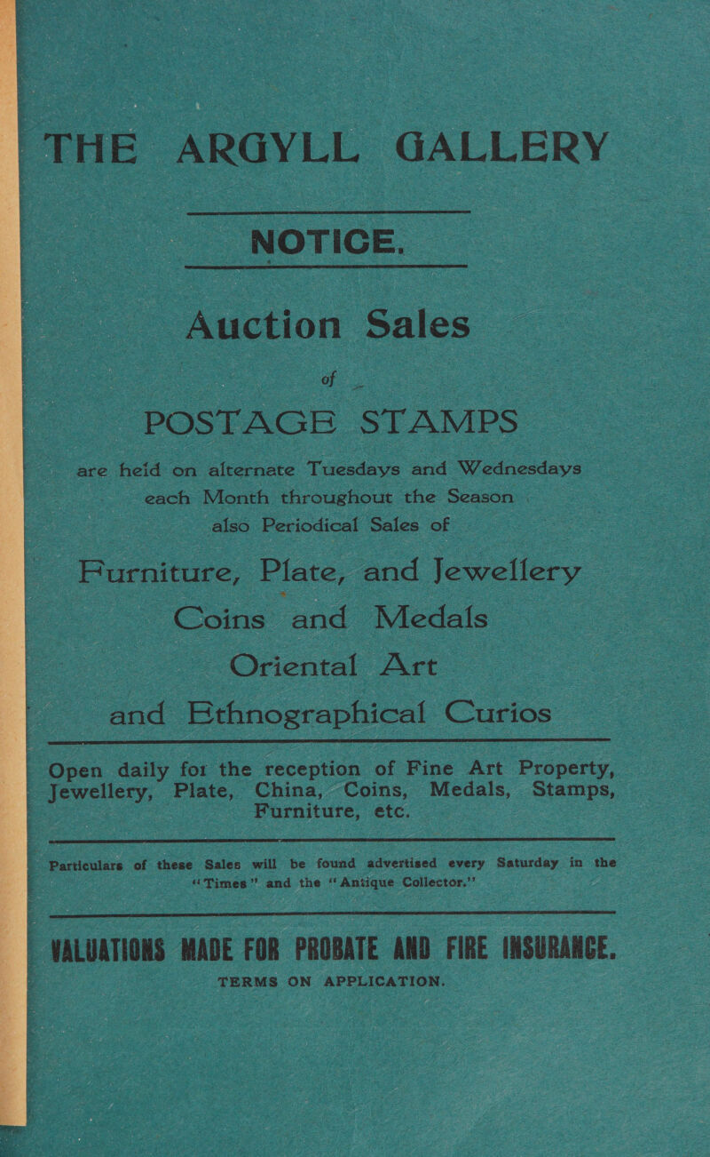 ‘THE ARGYLL GALLERY  ‘NOTICE.  Auction Sales a POSTAGE STAMPS — are heid on alternate Tuesdays aud Wednoddays: each Month throughout the Season | also Periodical Sales of lee Furniture, Plate, and Jewellery Coins and Medals : Oriental Art : and Ethnographical Curios  ; Open daily for the reception of Fine Art ‘Property, _ Jewellery, see ca China, Coins, Medals, Stamps, ; oon Furniture, etc.  e. Particulars of these Sales will be found advertised every Saturday in the “Times’’ and the ‘ Antique Collector.’’  | VALUATIONS MADE FOR PROBATE AND FIRE INSURANCE, TERMS ON APPLICATION. — 