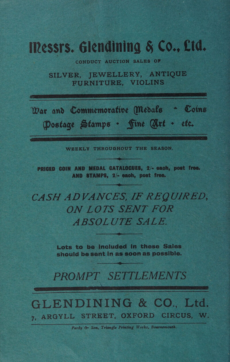 Messrs. Glendining § Co. £td. CONDUCT AUCTION SALES OF  (Posie oor, . se Gt : ee. |   : - PRICED COIN AND MEDAL CATALOGUES, 2/= each, post free. : AND STAMPS, 2/- each, ~ free. i  CASH AD VANCES, IF REQUIRED, ~ ON LOTS SENT FOR ABSOLUTE SALE.  Lots to be included in these Sales should be sent In as soon as possible.   ALENDINING| &amp; CO. Ltd. 7, ARGYLL STREET, OXFORD CIRCUS, W. Pardy &amp;» Son, Triangle Printing Works, Bournemouth.