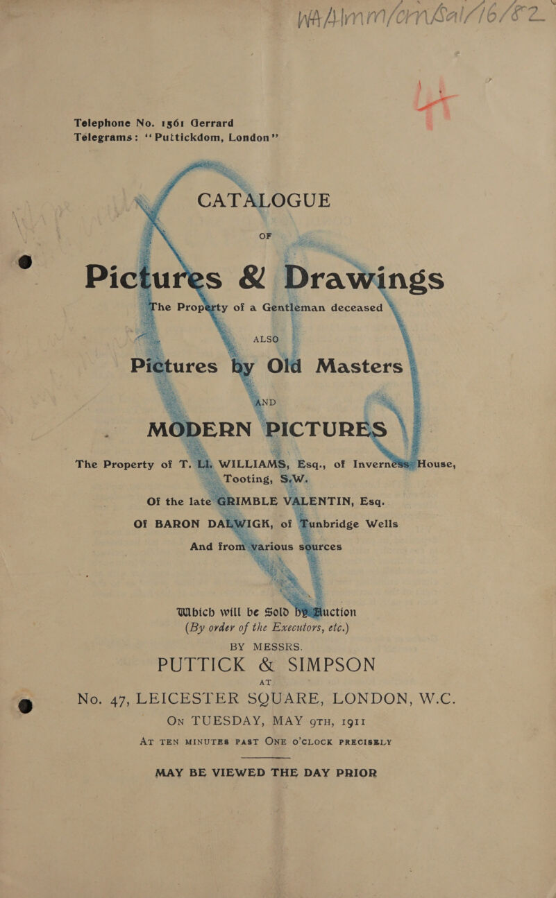Telephone No. 1561 Gerrard Telegrams: ‘‘Puttickdom, London”’  Which will be Sold DPE (By order of the Executors, etc.) BY MESSRS. PUTTICK Se SIMPSON AT No. 47, LEICESTER SQUARE, LONDON, W.C. ~ On TUESDAY, MAY orn, i911 AT TEN MINUTES PAST ONE O’CLOCK PRECISELY MAY BE VIEWED THE DAY PRIOR