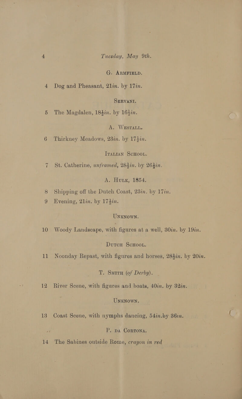 —~l 10 11 12 13 14 Tuesday, May 9th. G. ARMFIELD. Dog and Pheasant, 2lin. by 17in. SmRVANI. The Magdalen, 184in. by 164i. A. WSSTALL. Thirkney Meadows, 28in. by 173i. ITALIAN SCHOOL. St. Catherine, unframed, 25din. by 264in. A. Hunk, 1854. Shipping off the Dutch Coast, 23in. by 17in. Evening, 2lin. by 174i. UNkNown. Woody Landscape, with figures at a well, 30in. by 19i. Dutcu ScHoo.L. Noonday Repast, with figures and horses, 284in. by 20in. T. Smirx (of Derby). River Scene, with figures and boats, 40in. by 32in. UNKNown. Coast Scene, with nymphs dancing, 54in.by 362. P. pA CorrTona. The Sabines outside Rome, crayon in red