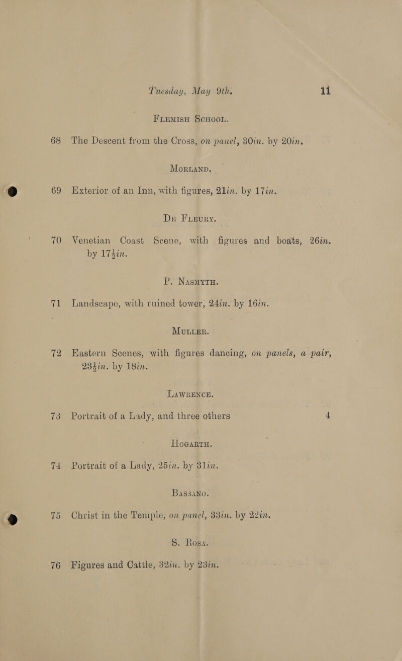 68 69 70 ie 12 73 T4 76 Tuesday, May 9th. 11 Fuemisy Scuoon. The Descent from the Cross, on panel, 30in. by 20in. MoRLAND. | Exterior of an Inn, with figures, 2lin. by 17in. Ds Fuevury. Venetian Coast Scene, with figures and boats, 262. by 173i. P. NasMytH. Landscape, with ruined tower, 24in. by L6in. MULLER. - Eastern Scenes, with figures dancing, on panels, a pair, 234in. by 18. LAWRENCE. Portrait of a Lady, and three others a Hogarru. Portrait of a Lady, 25in. by 3lin. Bassano. Christ in the Temple, on panel, 38in. by 22a. S. Rosa. Figures and Cattle, 32in. by 23%.