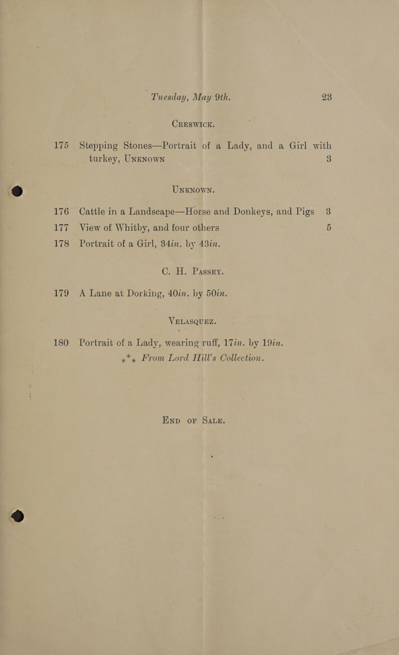 CRESWICK. 175 Stepping Stones—Portrait of a Lady, and a Girl with turkey, UNKNowN 3 UNKNOWN. 176 | Cattle in a Landscape—Horse and Donkeys, and Pigs 38 177 View of Whitby, and four others 5 178 Portrait of a Girl, 34in. by 43%n. C. H. Passry. 179 A Lane at Dorking, 40in. by 50in. VELASQUEZ. 180 Portrait of a Lady, wearing ruff, 17in. by 19. »*» From Lord Hills Collection. ENnp oF SALE.