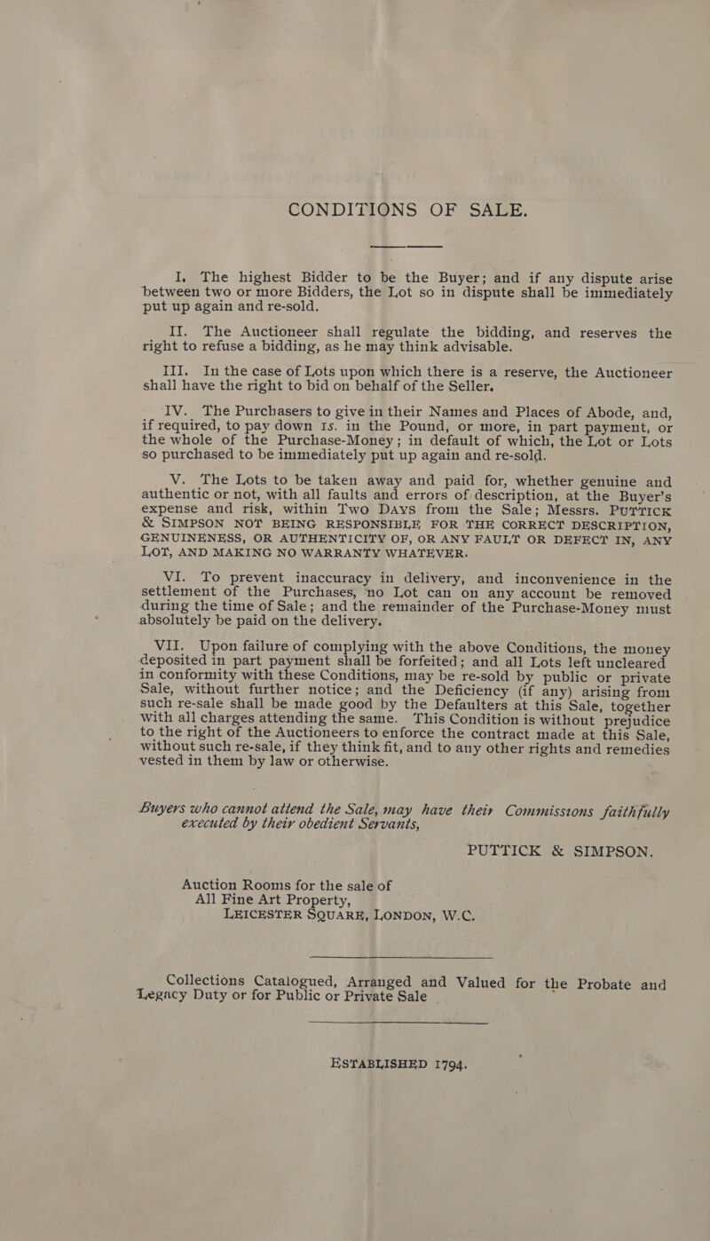 CONDITIONS OF SALE. I, The highest Bidder to be the Buyer; and if any dispute arise between two or more Bidders, the Lot so in dispute shall be immediately put up again and re-sold. II. The Auctioneer shall regulate the bidding, and reserves the right to refuse a bidding, as he may think advisable. III. In the case of Lots upon which there is a reserve, the Auctioneer shall have the right to bid on behalf of the Seller. IV. The Purchasers to give in their Names and Places of Abode, and, if required, to pay down Is. in the Pound, or more, in part payment, or the whole of the Purchase-Money; in default of which, the Lot or Lots so purchased to be immediately put up again and re-sold. __V. The Lots to be taken away and paid for, whether genuine and authentic or not, with all faults and errors of description, at the Buyer’s expense and risk, within Two Days from the Sale; Messrs. PurricKk &amp; SIMPSON NOT BEING RESPONSIBLE FOR THE CORRECT DESCRIPTION, GENUINENESS, OR AUTHENTICITY OF, OR ANY FAULT OR DEFECT IN, ANY Lot, AND MAKING NO WARRANTY WHATEVER. VI. To prevent inaccuracy in delivery, and inconvenience in the settlement of the Purchases, no Lot can on any account be removed during the time of Sale; and the remainder of the Purchase-Money must absolutely be paid on the delivery. VII. Upon failure of complying with the above Conditions, the money deposited in part payment shall be forfeited; and all Lots left uncleared in conformity with these Conditions, may be re-sold by public or private Sale, without further notice; and the Deficiency (if any) arising from such re-sale shall be made good by the Defaulters at this Sale, together With all charges attending the same. This Condition is without prejudice to the right of the Auctioneers to enforce the contract made at this Sale, without such re-sale, if they think fit, and to any other rights and remedies vested in them by law or otherwise. Buyers who cannot attend the Sale, may have their Commissions Saithfully executed by their obedient Servants, PUTTICK &amp; SIMPSON. Auction Rooms for the sale of All Fine Art Property, LEICESTER SQUARE, LONDON, W.C. Collections Catalogued, Arranged and Valued for the Probate and Legacy Duty or for Public or Private Sale _  ESTABLISHED 1794.