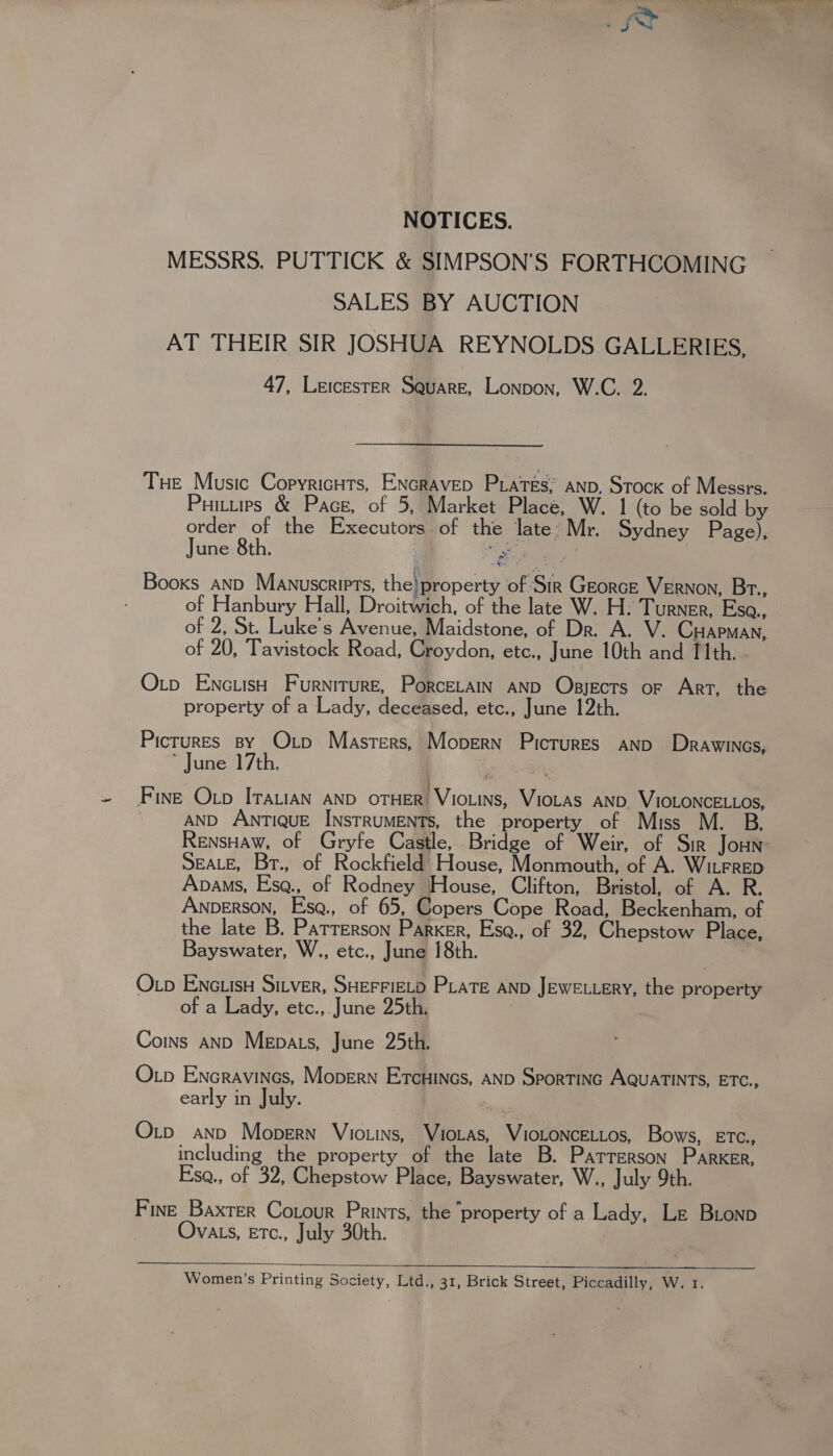 NOTICES. MESSRS. PUTTICK &amp; SIMPSON’S FORTHCOMING SALES BY AUCTION AT THEIR SIR JOSHUA REYNOLDS GALLERIES, 47, Leicester Square, Lonpon, W.C. 2. THe Music Copyricuts, ENcravep Praves;’ anp, Stock of Messrs. Puitiips &amp; Pace, of 5, Market Place, W. 1 (to be sold by order of the Executors of the late*Mr. Sydney Page), June 8th. ; ae ; Booxs anp Manuscripts, the! property of Sir Georce VERNON, Br., of Hanbury Hall, Droitwich, of the late W. H: Turner, Esa., of 2, St. Luke’s Avenue, Maidstone, of Dr. A. V. CHapman, of 20, Tavistock Road, Croydon, etc., June 10th and [lth.. Otp EncuisH Furniture, Porcerain AND Opsyects or Art, the property of a Lady, deceased, etc., June 12th. Pictures By Op Masters, Mopern Pictures AND Drawincs, ~ June 17th. Fine Otp ITAuiAN anD orHER) VioLins, VioLas AND. VIOLONCELLOS, | AND ANTIQUE INSTRUMENTS, the property of Muss Rensuaw, of Gryfe Castle, Bridge of Weir, of Sir Jonn SEALE, Br., of Rockfield House, Monmouth, of A. WitFRED Apaws, Es@., of Rodney House, Clifton, Bristol, of A. R. Anperson, Esq, of 65, Copers Cope Road, Beckenham, of the late B. Patterson Parker, Esq., of 32, Chepstow Place, Bayswater, W., etc., June 18th. Otp ENcLisH SILVER, SHEFFIELD PLaTe AND JeweL.ery, the property of a Lady, etc.,. June 25th. 7 Coins and Mepats, June 25th. Oxp Encravincs, Mopern Ercuincs, AND Sportinc AQuaTINTS, ETC., early in July. 4] Oxtp and Mopern Vio.ins, Viotas, VIoLoNcELLos, Bows, ETC., including the property of the late B. Patrerson Parker, Eso., of 32, Chepstow Place, Bayswater, W., July 9th. Fine Baxter Cotour Prints, the ‘property of a Lady, Le Bionp Ovats, Etc., July 30th.  Women’s Printing Society, Ltd., 31, Brick Street, Piccadilly, Wer.
