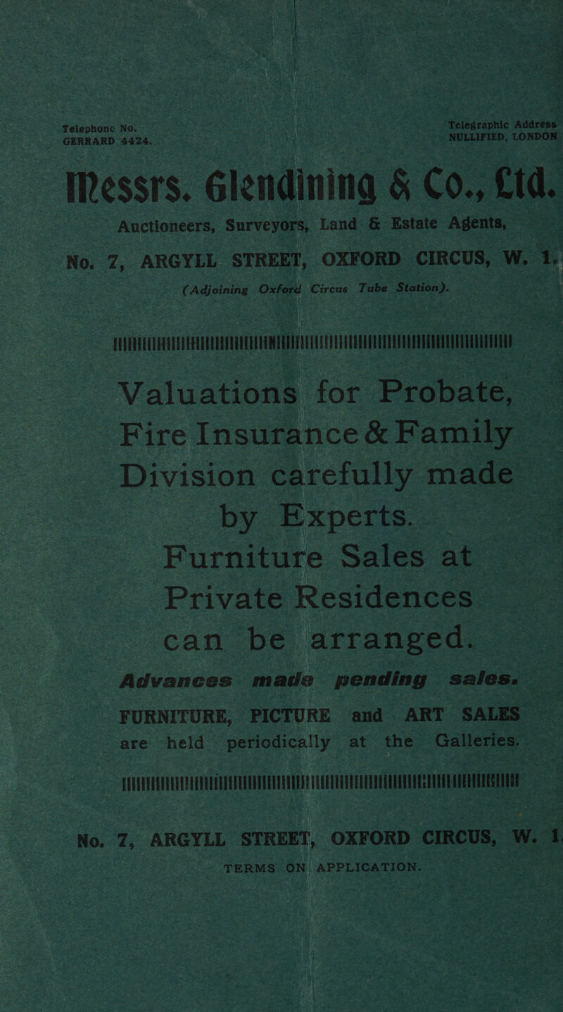Telephone No. Telegraphic Address CERR AS 4424, NULLIFIED, LONDON ‘Messrs. Glendining &amp; Co., Ltd. Auctioneers, Surveyors, L Land &amp; Estate Agents, — “No. 7, ARGYLL STREET, OXFORD CIRCUS, W. 1. (Adjoining Oxford Circus Tube Station). CUVERYEUDERTEEVER CEVA VUAE AVEO MEUUAT ADEE COU TEETEU EEUU TET Valuations for Probate, — Fire Insurance &amp; Family Division carefully made by Experts. | Furniture Sales at Private Residences can be arranged. Advances made pending sales. — FURNITURE, PICTURE and ART SALES — are held periodically at the Galleries. — EUAVEVAQUULGUEUEVOUEEEGENDODEVENTGNUDDS HRETUTEEEUOVEDEUOTETO EEO TEESE No. 7, ARGYLL STREET, OXFORD CIRCUS, W. 1 TERMS ON. APPLICATION.