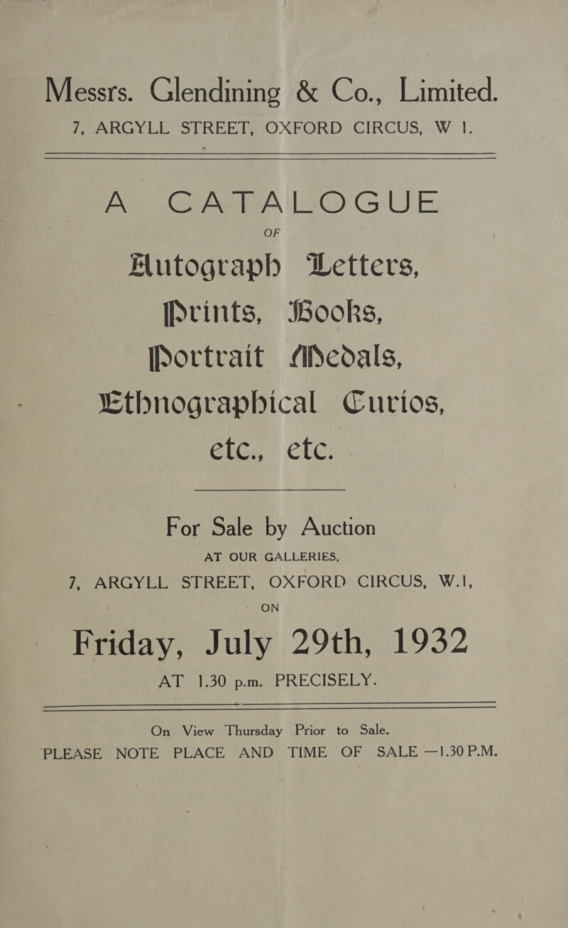 Messrs. Glendining &amp; Co., Limited. PeanGyY LEY SPREE OXFORD: CIRCUS, -W T. — pees Lao GUE OF AMutograph DLetters, [Prints, books, [Portrait ASedals, “Ethnograpbical Curtos, GiGe CLC. For Sale by Auction AT OUR GALLERIES, Pe AaRGYel os REET. OXFORD? GIRCUS,, W.1, ON Friday, July 29th, 1932 Av (oe b30.p.mse PRECISELY. On View Thursday Prior to Sale. PLEASE NOTE PEACE “AND TIME OF SALE —1.30.P.M.