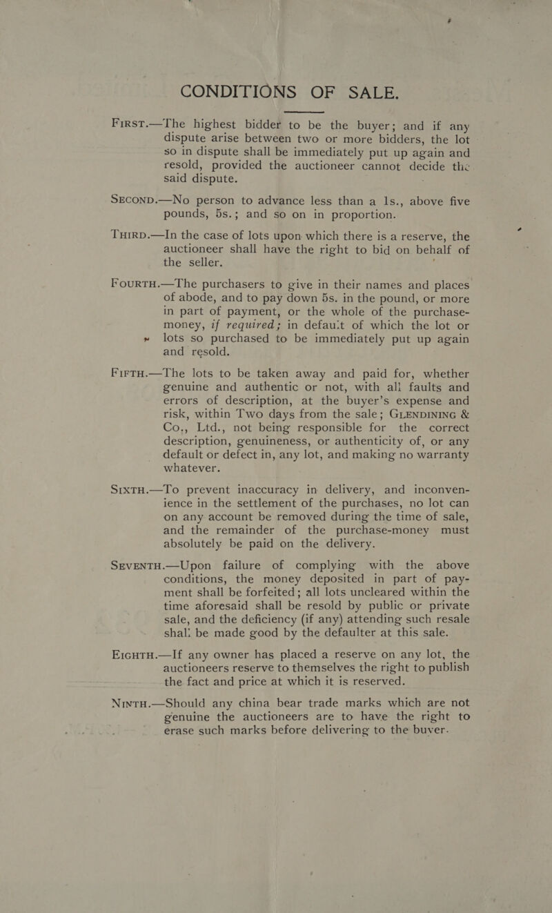 CONDITIONS OF SALE.  First.—The highest bidder to be the buyer; and if any dispute arise between two or more bidders, the lot so in dispute shall be immediately put up again and resold, provided the auctioneer cannot decide the said dispute. SECOND.—No person to advance less than a lIs., above five pounds, 5s.; and so on in proportion. TuH1RD.—In the case of lots upon which there is a reserve, the auctioneer shall have the right to bid on behalf of the seller. FourTH.—The purchasers to give in their names and places of abode, and to pay down 5s. in the pound, or more in part of payment, or the whole of the purchase- money, if required; in defau:t of which the lot or » lots so purchased to be immediately put up again and resold. FirtH.—The lots to be taken away and paid for, whether genuine and authentic or not, with all faults and errors of description, at the buyer’s expense and risk, within Two days from the sale; GLENDINING &amp; Co., Ltd., not being responsible for the correct description, genuineness, or authenticity of, or any default or defect in, any lot, and making no warranty whatever. StxTH.—To prevent inaccuracy in delivery, and inconven- ience in the settlement of the purchases, no lot can on any account be removed during the time of sale, and the remainder of the purchase-money must absolutely be paid on the delivery. SEVENTH.—Upon failure of complying with the above conditions, the money deposited in part of pay- ment shall be forfeited; all lots uncleared within the time aforesaid shall be resold by public or private sale, and the deficiency (if any) attending such resale shali be made good by the defaulter at this sale. E1cHTH.—If any owner has placed a reserve on any lot, the auctioneers reserve to themselves the right to publish the fact and price at which it is reserved. NintH.—Should any china bear trade marks which are not genuine the auctioneers are to have the right to erase such marks before delivering to the buver.