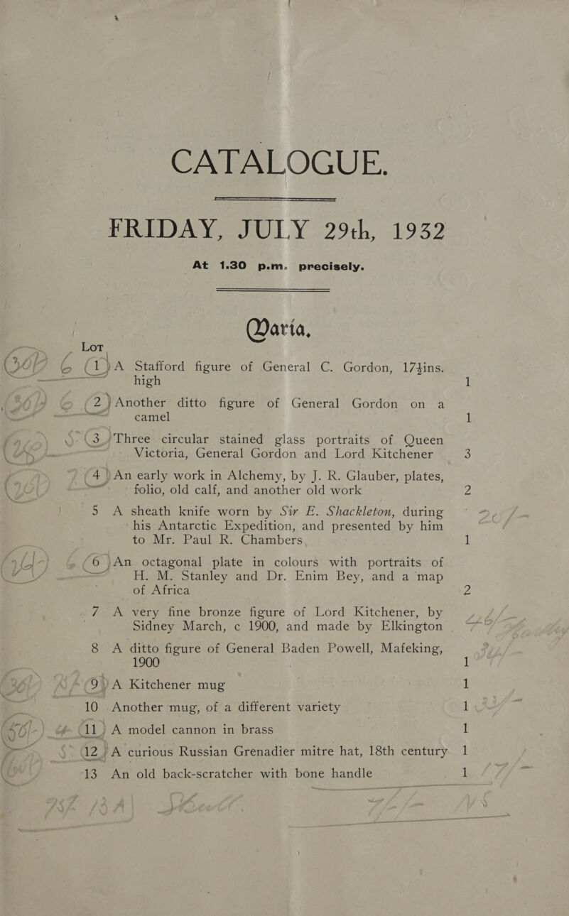 Sf / : ye > Lot &amp; ; 2 an 3 CATALOGUE.  At 1.30 p.m. precisely. QDarta, high camel Victoria, General Gordon and Lord Kitchener An early work in Alchemy, by J. R. Glauber, plates, folio, old calf, and another old work A sheath knife worn by Sir E. Shackleton, during his Antarctic Expedition, and presented by him to Mr. Paul R. Chambers H. M. Stanley and Dr. Enim Bey, and a ‘map of Africa A very fine bronze figure of Lord Kitchener, by Sidney March, c 1900, and made by Elkington A ditto figure of General Baden Powell, Mafeking, 1900 | Another mug, of a different variety An old back-scratcher with bone handle epee