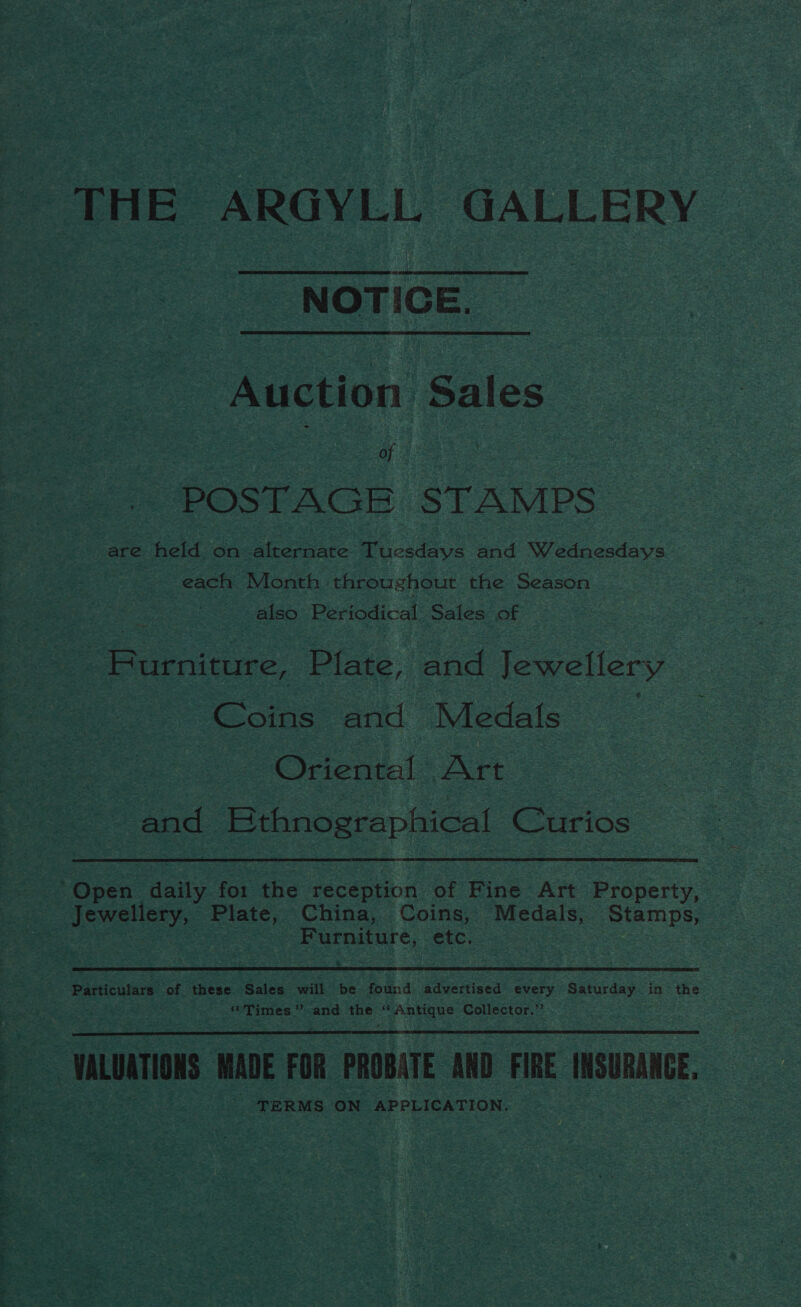 THE ARGYLL GALLERY NOTICE. Auction Sales aS of | : POSTAGE STAMPS are held on alternate Tuesdays and Wednesdays each Month throughout the Season also Periodical Sales of Eeenitiure: Pinte. and Jewellery | ois and Medals : Oriental Art. and Ethnographical Curios Open Heity for the reception of Fine Art Property, . Jewellery, Plate, China, Coins, Medals, Stamps, see Furniture, etc. Particulars of these Sales will be found. advertised every Saturday in the * Times” -and Usage ‘Antique Collector.”  UALOATIERS MADE FOR PROBATE AND FIRE INSURANCE, . TERMS ON APPLICATION,