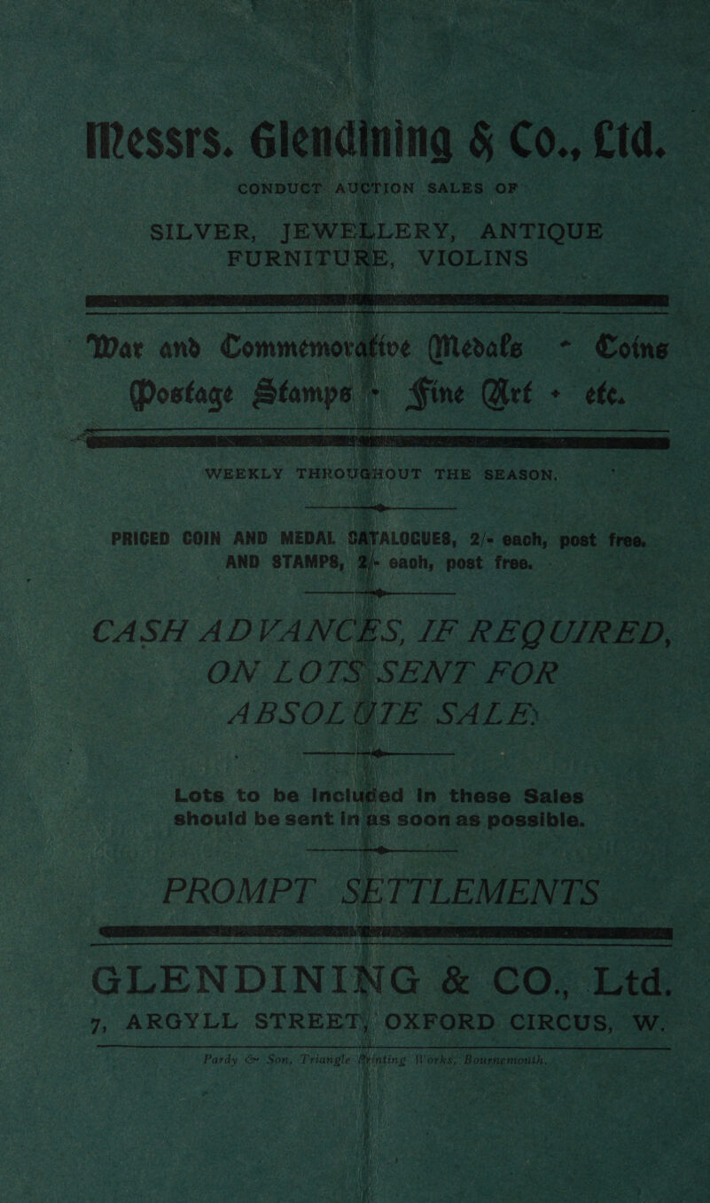  WEEKLY THROUGHOUT THE SEASON. PRICED COIN AND MEDAL CATALOGUES, 2/= each, post free. AND STAMPS, ‘ : Ee ee ee    CASH ADVANCES, IF REQ UIRED, ” ON LOTS SENT FOR ABSOLGTE SALE} aN Ay ,   GLENDINING ¢ &amp; CO. ae 7, ARGYLL STREET, OXFORD CIRCUS, Ww. Pardy &amp; Son, Triangle Printing Works, Bournemouth.