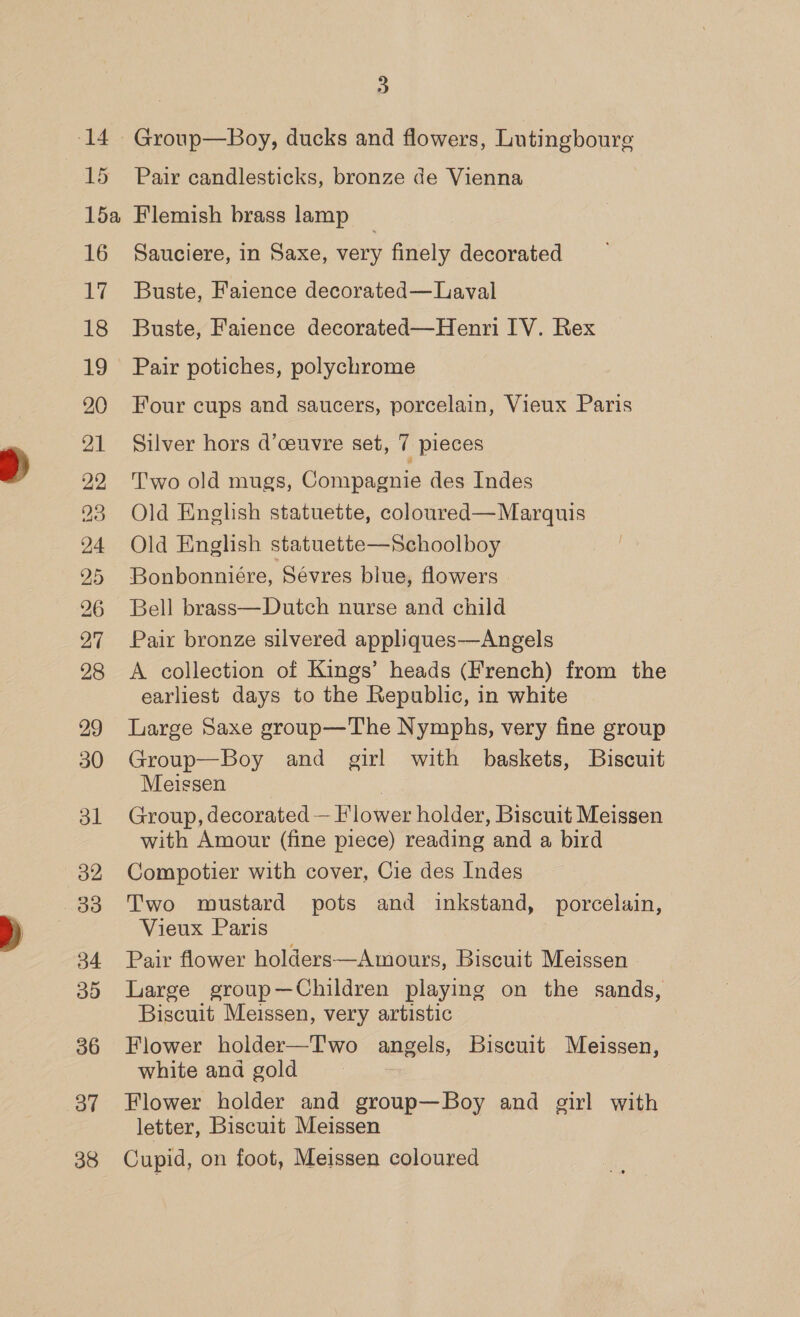 14 TS 15a 16 7 18 19 20 21 22 23 24 25 26 27 28 29 30 ol o2 33 34 39 36 ov 38 3 Group—Boy, ducks and flowers, Lutingboure Pair candlesticks, bronze de Vienna Flemish brass lamp _ Sauciere, in Saxe, very finely decorated Buste, Faience decorated— Laval Buste, Faience decorated—Henri IV. Rex Pair potiches, polychrome Four cups and saucers, porcelain, Vieux Paris Silver hors d’ceuvre set, 7 pieces Two old mugs, Compagnie des Indes Old English statuette, coloured—Marquis Old English statuette—Schoolboy Bonbonniére, Sevres blue, flowers Bell brass—Dutch nurse and child Pair bronze silvered appliques—Angels A collection of Kings’ heads (French) from the earliest days to the Republic, in white Large Saxe group—The Nymphs, very fine group Group—Boy and girl with baskets, Biscuit Meissen | Group, decorated — Flower holder, Biscuit Meissen with Amour (fine piece) reading and a bird Compotier with cover, Cie des Indes Two wustard pots and inkstand, porcelain, Vieux Paris Pair flower holders—Amours, Biscuit Meissen Large group—Children playing on the sands, Biscuit Meissen, very artistic Flower holder—T'wo angels, Biscuit Meissen, white and gold 3 Flower holder and group—Boy and girl with letter, Biscuit Meissen Cupid, on foot, Meissen coloured