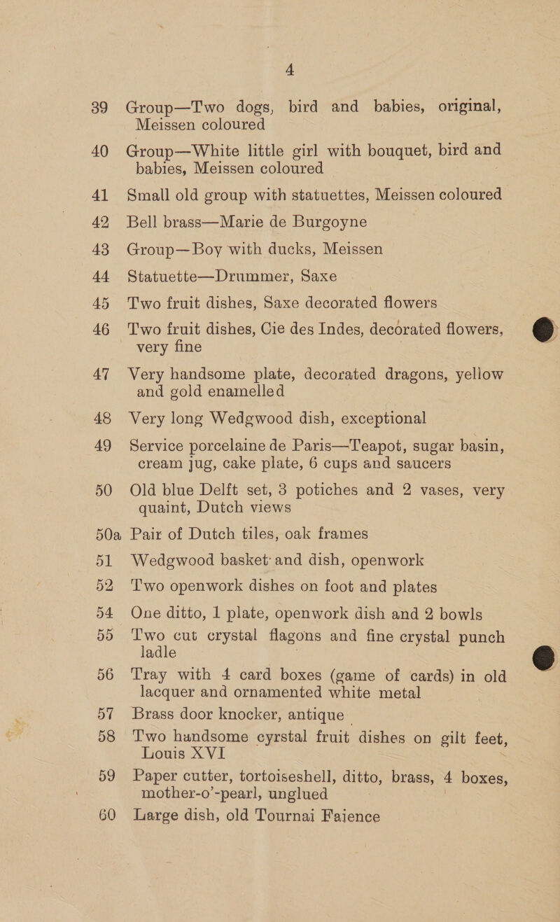 39 40 41 42 43 Ad 45 46 47 49 50 50a oa 52, 54 55 56 57 58 59 60 4 Group—Two dogs, bird and eae original, Meissen coloured | Group—White little girl with bouquet, bird and babies, Meissen coloured Small old group with statuettes, Meissen coloured Bell brass—Marie de Burgoyne Group— Boy with ducks, Meissen Statuette—Drummerx, Saxe Two fruit dishes, Saxe decorated flowers Two fruit dishes, Cie des Indes, decorated flowers, very fine Very handsome plate, decorated dragons, yellow and gold enamelled Very long Wedgwood dish, exceptional Service porcelaine de Paris—Teapot, sugar basin, cream jug, cake plate, 6 cups and saucers Old blue Delft set, 3 potiches and 2 vases, very quaint, Dutch views Pair of Dutch tiles, oak frames Wedgwood basket’ and dish, openwork Two openwork dishes on foot and plates One ditto, 1 plate, openwork dish and 2 bowls Two cut crystal flagons and fine crystal punch ladle Tray with 4 card boxes (game of cards) in old lacquer and ornamented white metal Brass door knocker, antique T'wo handsome cyrstal fruit dishes on eilt feet, Louis XVI Paper cutter, tortoiseshell, ditto, brass, 4 boxes, mother-o pearl, unglued Large dish, old Tournai Faience  