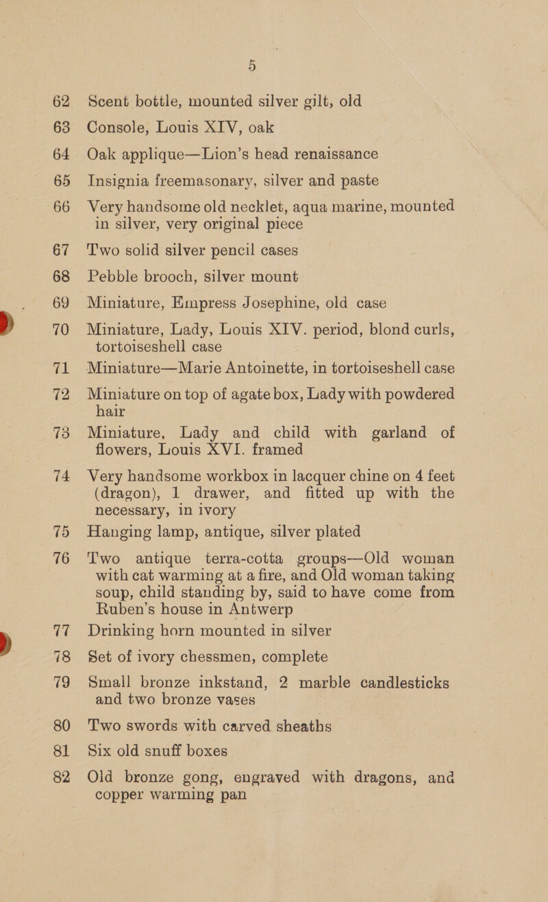 62 63 64 65 66 67 68 69 70 71 12 73 74 15 76 17 78 19 80 81 82 5 Scent bottle, mounted silver gilt, old Console, Louis XIV, oak Oak applique—Lion’s head renaissance Insignia freemasonary, silver and paste Very handsome old necklet, aqua marine, mounted in silver, very original piece T'wo solid silver pencil cases Pebble brooch, silver mount Miniature, Empress Josephine, old case Miniature, Lady, Louis XIV. period, blond curls, tortoiseshell case Miniature— Marie Antoinette, in tortoiseshell case Miniature on top of agate box, Lady with powdered hair | Miniature, Lady and child with garland of flowers, Louis XVI. framed Very handsome workbox in lacquer chine on 4 feet (dragon), 1 drawer, and fitted up with the necessary, in ivory Hanging lamp, antique, silver plated Two antique terra-cotta groups—Old woman with cat warming at a fire, and Old woman taking soup, child standing by, said to have come from Ruben’s house in Antwerp Drinking horn mounted in silver Set of ivory chessmen, complete Small bronze inkstand, 2 marble candlesticks and two bronze vases Two swords with carved sheaths Six old snuff boxes Old bronze gong, engraved with ie ana copper warming pan