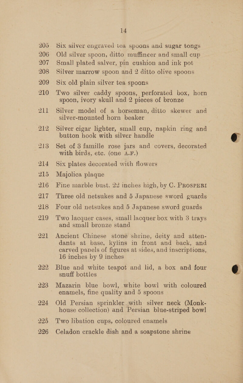 205 206 207 208 209 210 211 bo ae ot) 214 215 216 217 218 210) 222, 224 225 226 14 Old silver spoon, ditto muffineer and small cup Small plated salver, pin cushion and ink pot Silver marrow spoon and 2 ditto olive spoons Six old plain silver tea spoons Two silver caddy spoons, perforated box, horn spoon, ivory skull and 2 pieces of bronze Silver model of a horseman, ditto skewer and silver-mounted horn beaker Silver cigar lighter, small cup, napkin ring and button hook with silver handle Set of 8 famille rose jars and covers, decorated with birds, etc. (one A.F.) Six plates decorated with flowers Majolica plaque Fine marble bust, 22 inches high, by C. PROSPERI Three old netsukes and 5 Japanese sword guards Four old netsukes and 5 Japanese sword guards Two lacquer cases, small lacquer box with 3 trays and small bronze stand Ancient Chinese stone shrine, deity and atten- dants at base, kylins in front and back, and carved panels of figures at sides, and inscriptions, 16 inches by 9 inches Blue and white teapot and lid, a box and four snuff bottles Mazarin blue bowl, white bowl with coloured enamels, fine quality and 5 spoons Old Persian sprinkler with silver neck (Monk- house collection) and Persian blue-striped bowl Two libation cups, coloured enamels Celadon crackle dish and a soapstone shrine  