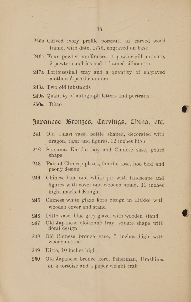 245a Carved ivory profile portrait, in carved wood frame, with date, 1776, engraved on base 246a Four pewter muffineers, 1 pewter gill measure, 2 pewter sundries and | framed silhouette 247a Tortoiseshell tray and a quantity of engraved mother-o’-pearl counters | 248a, Two old inkstands 249a Quantity of autograph letters and portraits 250a Ditto  Japanese Bron3jes, Carvings, China, cte. 241 Old Imari vase, bottle shaped, decorated with dragon, tiger and figures, 12 inches high 242 Satsuma Karako boy and Chinese vase, gourd shape 243 Pair of Chinese plates, famille rose, hoo bird and peony design 244 Chinese blue and white jar with landscape and figures with cover and wooden stand, 11 inches high, marked Kanghi | 245 Chinese white glaze koro design in Hakke with wooden cover and stand  246 Ditto vase, blue grey glaze, with wooden stand 247 Old Japanese cloisonné tray, square shape with floral design 248 Old Chinese bronze vase, 7 inches high with wooden stand : 94G Ditto, 10 inches high 2450 Old Japanese bronze koro, fisherman, Urashima on a tortoise and a paper weight crab