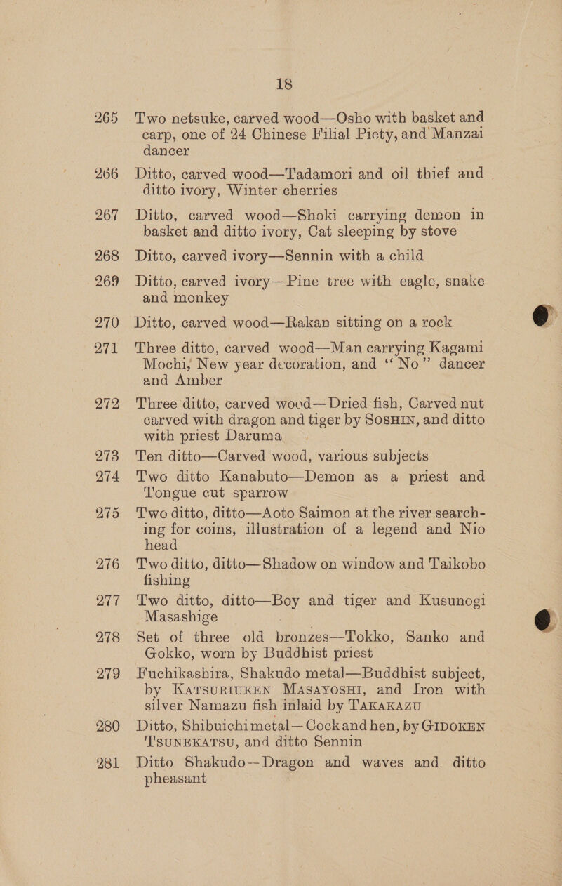 265 266 267 268 270 271 272 273 274. 275 276 277 278 18 carp, one of 24 Chinese Filial Piety, and Manzai dancer Ditto, carved wood—Tadamori and oil thief and — ditto ivory, Winter cherries Ditto, carved wood—Shoki carrying demon in basket and ditto ivory, Cat sleeping by stove Ditto, carved ivory—Sennin with a child Ditto, carved ivory—Pine tree with eagle, snake and monkey Ditto, carved wood—Rakan sitting on a rock Three ditto, carved wood—Man carrying Kagami Mochi, New year decoration, and ‘‘ No” dancer and Amber Three ditto, carved woud— Dried fish, Carved nut carved with dragon and tiger by SosHIN, and ditto with priest Daruma Ten ditto—Carved wood, various subjects Two ditto Kanabuto—Demon as a priest and Tongue cut sparrow Two ditto, ditto—Aoto Saimon at the river search- ing for coins, illustration of a legend and Nio head Two ditto, ditto— Shadow on window and Taikobo fishing Two ditto, fee ae and tiger and mene Masashige Set of three old Weriees 2 aia. Sanko and Gokko, worn by Buddhist priest Fuchikashira, Shakudo metal—Buddhist subject, by KatsurRiuKEN Masayosui, and Iron with silver Namazu fish inlaid by TakaKAzu Ditto, Shibuichi metal—Cockand hen, by GIDOKEN TSUNEKATSU, and ditto Sennin Ditto Shakudo--Dragon and waves and ditto pheasant  