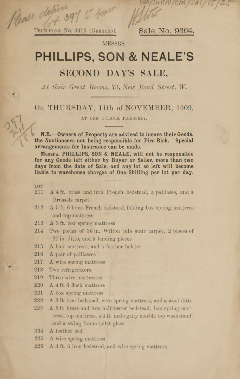 pO APACHE LCI PS ALN [SQ _ »t/ t - fe ; : ot th if j f y : /? . Lf ke / w A 39 i+ : if iv *  | = No. 3670 (GERRARD). Sale No. 9364. 4 MESSRS. PHILLIPS, SON &amp; NEALE’S SECOND DAY’S SALE, At their Great Rooms, 73, New Bond Street, W. On THURSDAY, 11th of NOVEMBER, 1909, q| AT ONE O'CLOCK PRECISELY. ‘ Kb N.B.—Owners of Property are advised to insure their Goods, : \ the Auctioneers not being responsible for Fire Risk. Special arrangements for Insurance can be made. Messrs. PHILLIPS, SON &amp; NEALE, will not be responsible for any Goods left either by Buyer or Seller, more than two days from the date of Sale, and any lot so left will become liable to warehouse charges of One-Shilling per lot per day.   me)  LOT 211 A 4ft. brass and iron French bedstead, a palliasse, and a Brussels carpet 212 A 5 ft. 6 brass French bedstead, folding box spring mattress and top mattress 213 <A 3ft. box spring mattress 214 Two pieces of 36in. Wilton pile stair carpet, 2 pieces of 27 in. ditto, and 5 landing pieces 215 A hair mattress, and a feather bolster 216 A pair of palliasses 7 ss 217 <A wire spring mattress ze ) 218 Two refrigerators 219 Three wire mattresses 220 A 4ft. 6 flock mattress 221 A box spring mattress 222 A 3 ft. iron bedstead, wire spring mattress, and a wool ditto 223 A Oft. brass and iron half-tester bedstead, box spring mat- tress, top mattress, a 4 ft. mahogany marble top washstand, and a swing frame toilet glass 224 A feather bed 25 <A wire spring mattress |
