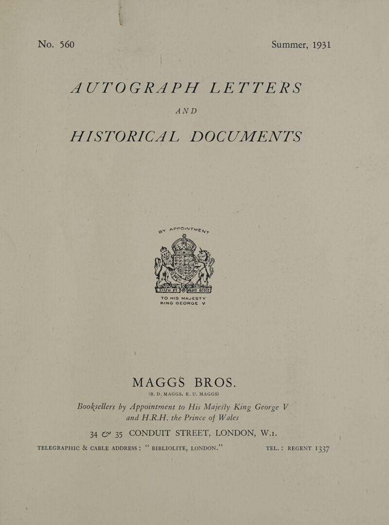 AAO O Gave Fig Tele ERS AND AISTORICAL DOCUMENTS  TO HIS MAVESTY KING GEORGE Vv MAGGS BROS. (B. D. MAGGS, E. U. MAGGS) Booksellers by Appointment to His Majesty King George V and H.R.H. the Prince of Wales 34 ¢» 35 CONDUIT STREET, LONDON, W.1. TELEGRAPHIC &amp; CABLE ADDRESS: “‘ BIBLIOLITE, LONDON.’ TEL. ; REGENT 1337