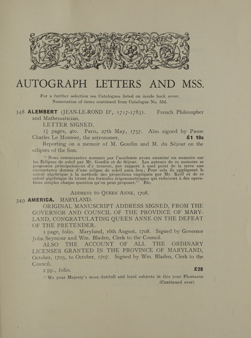  AUTOGRAPH LETTERS AND MSS. For a further selection ‘see Catalogues listed on inside back cover, Numeration of items continued from Catalogue No. 554. 348 ALEMBERT (JEAN-LE-ROND D’, 1717-1783). French Philosopher and Mathematician. LETTER SIGNED. Id pages, Ato.!y;Paris,)-27th \May), 97572: “also (sioneds by Pierre Charles Le Monnier, the astronomer. £1 10s Reporting on a memoir of M. Goudin and M. du Séjour on the eclipses of the Sun. ‘‘ Nous commissaires nommés par l’academie avons examiné un memoire sur les Eclipses de soleil par Ms. Goudin et de Séjour. Les auteurs de ce memoire se proposent principalement d’y trouver, par rapport a quel point de la terre une cireonstance donnée d’une eclipse de soleil aura lieu; Pour cela ils appliquent le calcul algebrique a la methode des projections expliquée par Mr. Keill et de ce calcul algebrique ils tirent des formules trigonometriques qui reduisent &amp; des opera- tions simples chaque question qu’on peut proposer.’’ Ete. ADDRESS TO QUEEN ANNE, 1708. 349 AMERICA. MARYLAND. ORIGINAL MANUSCRIPT ADDRESS SIGNED, FROM THE GOVERNOR AND COUNCIL OF THE PROVINCE OF MARY- LAND, CONGRATULATING QUEEN ANNE ON THE DEFEAT OF THE PRETENDER: 1 page, folio. Maryland, 16th August, 1708. Signed by Governor John Seymour and Wm. Bladen, Clerk to the Council. ALSO. THE ACCOUNEA-OF ABLES) Rilke > ORDINARY LICENSES GRANTED IN THE PROVINCE OF MARYLAND, October, 1703, to October, 1707. Signed by Wm. Bladen, Clerk to the Council. 2 pp., folio. £28 ‘‘ We your Majesty’s most dutifull and loyal subjects in this your Plantacon