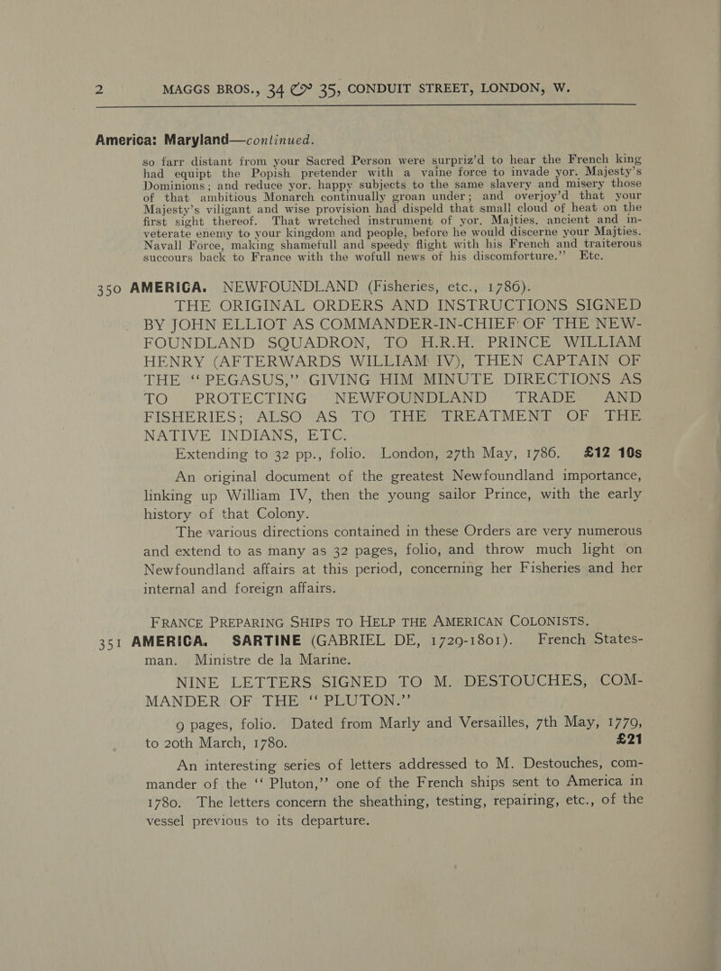  America: Maryland—continued. so farr distant from your Sacred Person were surpriz’d to hear the French king had equipt the Popish pretender with a vaine force to invade yor. Majesty’s Dominions: and reduce yor. happy subjects to the same slavery and misery those of that ambitious Monarch continually groan under; and overjoy’d that your Majesty’s viligant and wise provision had dispeld that small cloud of heat on the first sight thereof. That wretched instrument of yor. Majties. ancient and in- veterate enemy to your kingdom and people, before he would discerne your Majties. Navall Force, making shamefull and speedy flight with his French and traiterous succours back to France with the wofull news of his discomforture.”’ Ktc. 350 AMERIGA. NEWFOUNDLAND (Fisheries, etc., 1786). THE ORIGINAL ORDERS AND INSTRUCTIONS SIGNED BY JOHN ELLIOT AS COMMANDER-IN-CHIEF: OF THE NEW- FOUNDLAND SQUADRON, TO H.R.H. PRINCE WILLIAM HENRY (AFTERWARDS WILLIAM IV), THEN CAPTAIN OF THE ‘‘ PEGASUS,” GIVING HIM MINUTE DIRECTIONS AS TO: PROTECTING“) NEWPOGi aun 1) TRADEO™ Anis FISHERIES*: ALSO™MAS TO. TRE REATME DME Org lia NATIVE INDIANS, ETC. Extending to 32 pp., folio. London, 27th May, 1786. £12 10s An original document of the greatest Newfoundland importance, linking up William IV, then the young sailor Prince, with the early history of that Colony. The various directions contained in these Orders are very numerous and extend to as many as 32 pages, folio, and throw much hght on Newfoundland affairs at this period, concerning her Fisheries and her internal and foreign affairs. FRANCE PREPARING SHIPS TO HELP THE AMERICAN COLONISTS. . 351 AMERICA. SARTINE (GABRIEL DE, 1729-1801). French States- man. Ministre de la Marine. NINE LETTERS SIGNED TO M. DESTOUCHES, COM- MANDER OF THE “ PLUTON.” 9 pages, folio. Dated from Marly and Versailles, 7th May, 1779, to 20th March, 1780. £21 An interesting series of letters addressed to M. Destouches, com- mander of the ‘‘ Pluton,’’? one of the French ships sent to America in 1780. The letters concern the sheathing, testing, repairing, etc., of the vessel previous to its departure.