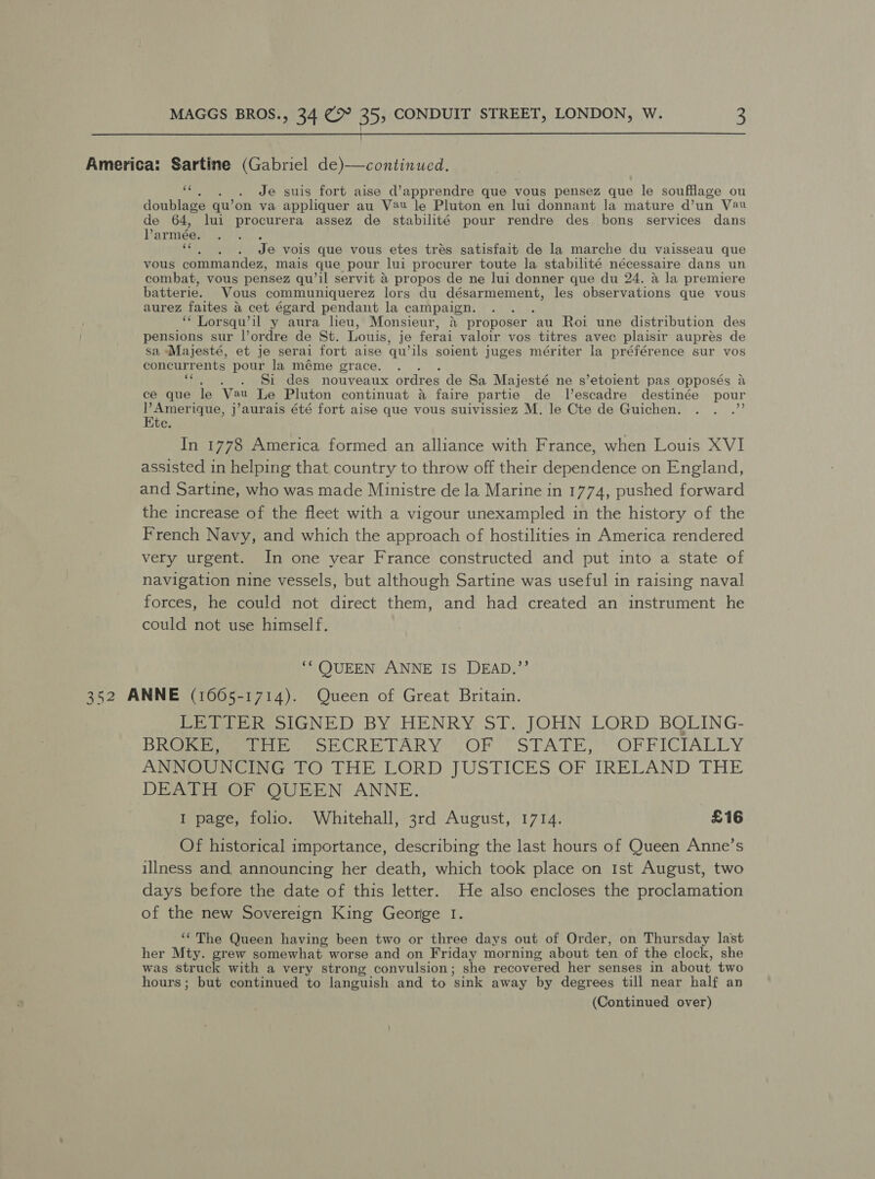  America: Sartine (Gabriel de)—continued. “ . Je suis fort aise d’apprendre que vous pensez que le soufflage ou doublage qu’ on va appliquer au V2u le Pluton en lui donnant la mature @un Vau de 64, lui procurera assez de stabilité pour rendre des bons services dans Varmée. <f . Je vois que vous etes trés satisfait de la marche du vaisseau que vous commandez, mais que pour lui procurer toute la stabilité nécessaire dans un combat, vous pensez qu’il servit a propos de ne lui donner que du 24. a la premiere batterie. Vous communiquerez lors du désarmement, les observations que vous aurez faites &amp; cet égard pendant la campaign. ‘““ Lorsqu’il y aura lieu, Monsieur, &amp; proposer ‘au Roi une distribution des pensions sur l’ordre de St. Louis, je ferai valoir vos titres avec plaisir auprés de sa Majesté, et je serai fort aise qu ‘ils soient juges mériter la préférence sur vos concurrents pour la méme grace. : Si des nouveaux ordres de Sa Majesté ne s’etoient pas opposés a ce que le Mie: Le Pluton continuat a faire partie de l’escadre destinée Boe ie a ique, j’aurais été fort aise que vous suivissiez M. le Cte de Guichen. te In 1778 America formed an alliance with France, when Louis XVI assisted in helping that country to throw off their dependence on England, and Sartine, who was made Ministre de la Marine in 1774, pushed forward the increase of the fleet with a vigour unexampled in the history of the French Navy, and which the approach of hostilities in America rendered very urgent. In one year France constructed and put into a state of navigation nine vessels, but although Sartine was useful in raising naval forces, he could not direct them, and had created an instrument he could not use himself. ‘“QUEEN ANNE IS DEAD.”’ 352 ANNE (1665-1714). Queen of Great Britain. LETTER SIGNED BY HENRY ST. JOHN LORD BOLING- BROKE, THE SECRETARY OF STATE, OFFICIALLY ANNOUNCING TO THE LORD JUSTICES OF IRELAND THE DEATH OF QUEEN ANNE. 1 page, folio. Whitehall, 3rd August, 1714. £16 Of historical importance, describing the last hours of Queen Anne’s illness and, announcing her death, which took place on Ist August, two days before the date of this letter. He also encloses the proclamation of the new Sovereign King George I. ‘The Queen having been two or three days out of Order, on Thursday la’st her Mty. grew somewhat worse and on Friday morning about ten of the clock, she was struck with a very strong convulsion; she recovered her senses in about two hours; but continued to languish and to ’sink away by degrees till near half an