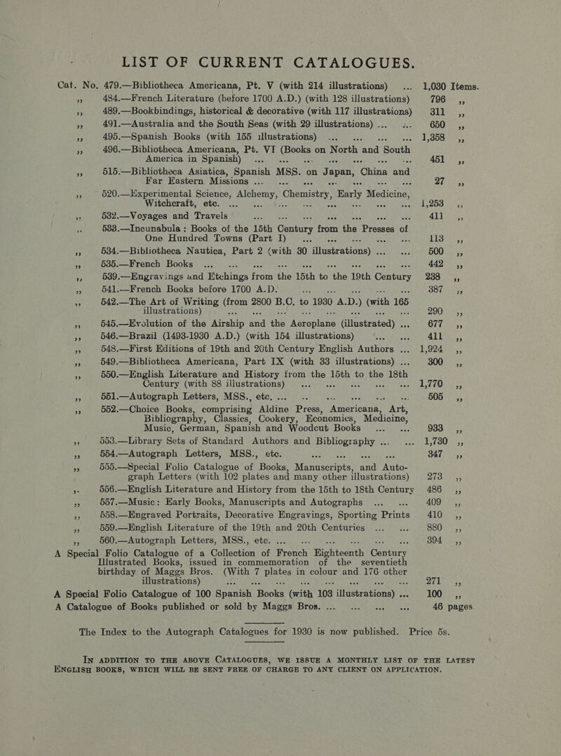 LIST OF CURRENT CATALOGUES. Cat. No, 479.—Bibliotheca Americana, Pt. V (with 214 illustrations) ... 1,030 Items. 434.—French Literature (before 1700 A.D.) (with 128 illustrations) 196 ,; 489.—Bookbindings, historical &amp; decorative (with 117 illustrations) 311 __,, cs 491.—Australia and the South Seas (with 29 illustrations)... ... 650 _ =a, f 495.—Spanish Books (with 155 illustrations) ... the A On te ba 496.—Bibliotheca Americana, Pt. VI ia on North land ‘South America in Spanish ) sak 451 _ a, - 515.—Bibliotheca Asiatica, Spanish MSS. on Japan, ‘Ohana al Far Eastern Missions ..._.. Bhre sy, a 520.—LIxperimental Science, rane Chemistry, Barly A stioine: Witchcraft, etc. ... é Da eich, 3 a me 532.—Voyages and Travels au ; FG By beer 533.—Incunabula : Books of the 15th Century fen thie Prema of One Hundred Towns (Part I)... ... LIS este a 534.—Bibliotheca Nautica, Part 2 (with 30 dhesirationey | Karri tt, | Bengen RS 5385.—French Books ..._. 442 ,,; a 539.—Engravings and Rishings ear te 15th te ere 19th Genturs 238 ~—C,, < 541.—French Books before 1700 A.D. Ne a A ok Ggaeater ae 642.—The Art of Writing ae 2800 B.C. to 1930 tA: D. (with 165 illustrations) BO ets: 3 §45.—Evolution of the Arehip ad its Auras Gllastested): Ot Saner ~ 546.—Brazil (1493-19380 A.D.) (with 154 illustrations) ee Mea 40; a8 548.—First Editions of 19th and 20th Century English Authors ... 1,924 ,, is 549.—Bibliotheca Americana, Part IX (with 33 illustrations) . 300 —,, iy 550.—English Literature and History from a 15th to the 18th Century (with 88 illustrations) ... me ed es 5 a 551.—Autograph Letters, MSS., etc. oS 3 Seatees 505_—sé,, 552.—Choice Books lemraiting aidine Press, eters Art, Bibliography, Classics, Cookery, Economics, Medicine, Music, German, Spanish and Woodcut Books ..._... SS aaa 3 003.—Library Sets of Standard Authors and Bibliography ... ... 1,730 ,, a 554.—Autograph Letters, MSS., etc. Se PONTE te ESN Ione aoe 347 SC, 505.—Special Folio Catalogue of Books, Manuscripts, and Auto- graph Letters (with 102 plates and many other illustr ations) pi Po hea 556.—English Literature and History from the 15th to 18th Century 486 _,, > 557.—Music: Early Books, Manuscripts and Autographs ..._... tS ay e 558.—Engraved Portraits, Decorative Engravings, Sporting Prints 410 ,, + 559.—English Literature of the ie and 20th Centuries ...... BOUnE ys Ay 560.—Autograph Letters, MSS., eee 394° 5, A Special Folio Catalogue of a Collection . Roe Righteenth pre Illustrated Books, issued in commemoration of the _seventieth birthday of Mages Bros. iene 7 bia in colour and 176 other illustrations) p oer) Sarr A Special Folio Catalogue of 100 Rronih ae (with 103 dsteatianey a 100 _ ,, A Catalogue of Books published or sold by Maggs Bros. ... ... ... ... 46 pages. The Index to the Autograph Catalogues for 1930 is now published. Price 5s. IN ADDITION TO THE ABOVE CATALOGUES, WE ISSUE A MONTHLY LIST OF THE LATEST ENGLISH BOOKS, WHICH WILL BE SENT FREE OF CHARGE TO ANY CLIENT ON APPLICATION.