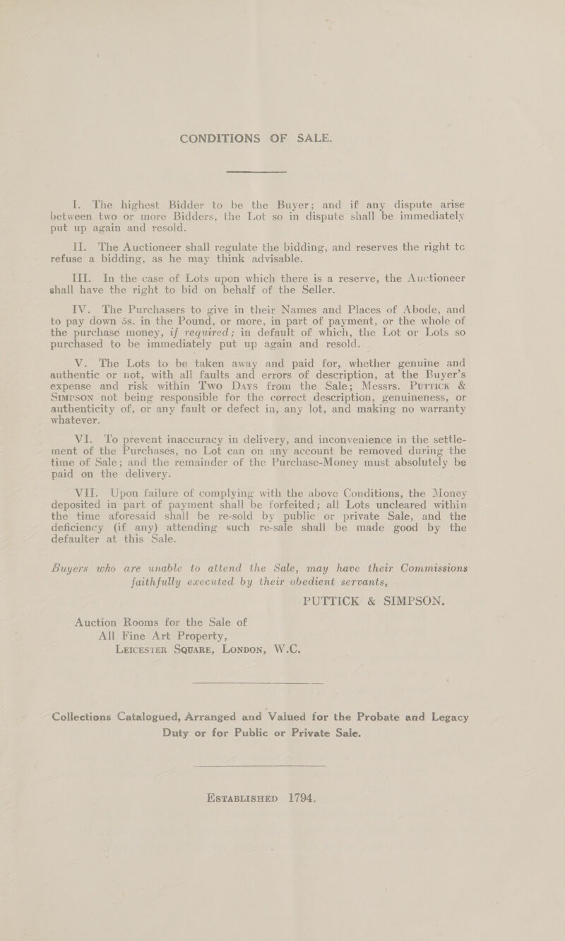 CONDITIONS OF SALE. I. The highest Bidder to be the Buyer; and if any dispute arise between two or more Bidders, the Lot so in dispute shall be immediately put up again and resold. If. The Auctioneer shall regulate the bidding, and reserves the right tc refuse a bidding, as he may think advisable. III. In the case of Lots upon which there is a reserve, the Auctioneer shall have the right to bid on behalf of the Seller. IV. The Purchasers to give in their Names and Places of Abode, and to pay down 5s. in the Pound, or more, in part of payment, or the whole of the purchase money, if required; in default of which, the Lot or Lots so purchased to be immediately put up again and resold. V. The Lots to be taken away and paid for, whether genuine and authentic or not, with all faults and errors of description, at the Buyer’s expense and risk within Two Days from the Sale; Messrs. Purrick &amp; Stmpson not being responsible for the correct description, genuineness, or authenticity of, or any fault or defect in, any lot, and making no warranty whatever. VI. To prevent inaccuracy in delivery, and inconvenience in the settle- ment of the Purchases, no Lot can on any account be removed during the time of Sale; and the remainder of the Purchase-Money must absolutely be paid on the delivery. Vil. Upon failure of complying with the above Conditions, the Money deposited in part of payment shall be forfeited; all Lots uncleared within the time aforesaid shall be re-sold by public or private Sale, and the deficiency (if any) attending such re-sale shall be made good by the defaulter at this Sale. Buyers who are unable to attend the Sale, may have their Commissions faithfully executed by their obedient servants, PUTTICK &amp; SIMPSON. Auction Rooms for the Sale of All Fine Art Property, LeEIcesTER SquaRE, Lonpon, W.C. Collections Catalogued, Arranged and Valued for the Probate and Legacy Duty or for Public or Private Sale. ESTABLISHED 1794.
