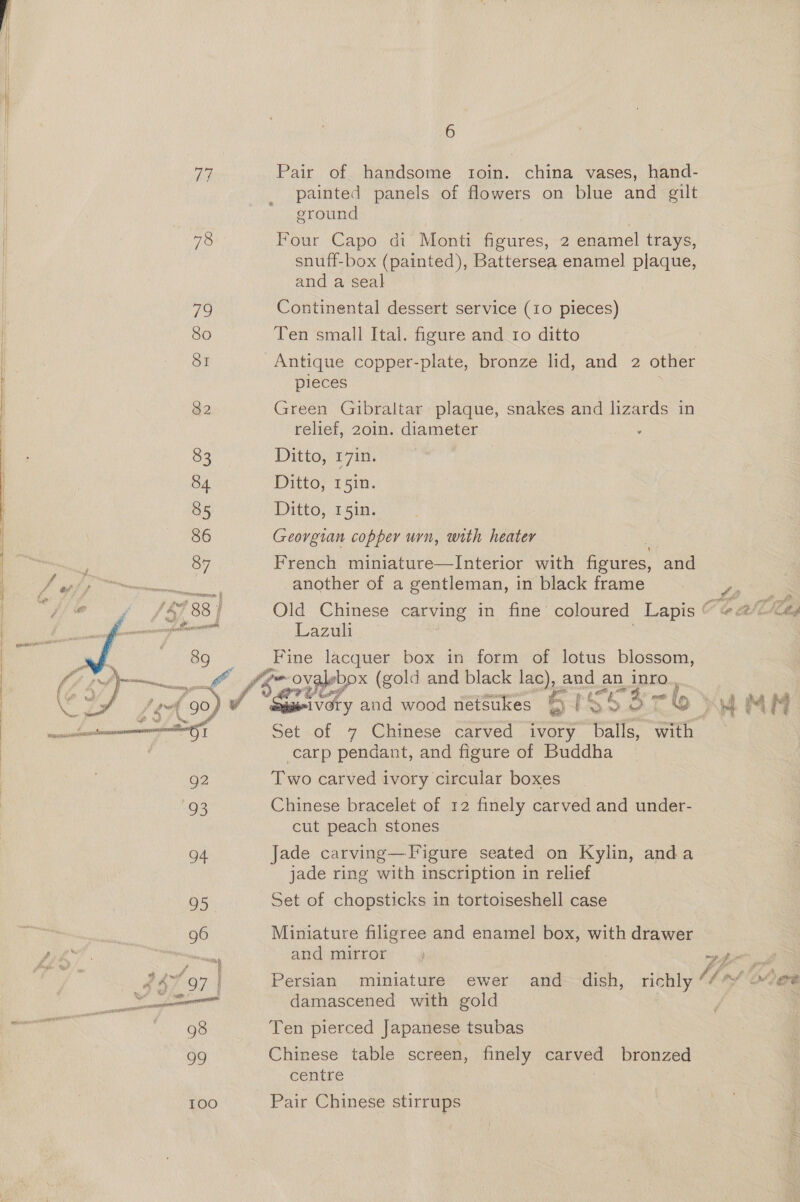 G wausacee ee 76 79 80 SI 82 83 84 85 86 87 2D icsensc Lacie AN OO rz. Si et 92 93 oe: TOO 6 Pair of handsome troin. china vases, hand- painted panels of flowers on blue and gilt ground Four Capo di Monti figures, 2 enamel trays, snuff-box (painted), Battersea enamel plaque, and a seal Continental dessert service (10 pieces) Ten small Ital. figure and 10 ditto Antique copper-plate, bronze lid, and 2 other pieces Green Gibraltar plaque, snakes and lizards in relief, 20in. diameter . Ditto, 17in. Ditto, 15in. Ditto, 151n. Georgian copper urn, with heater French miniature—Interior with ants, and another of a gentleman, in black frame = ,. Old Chinese carving in fine coloured Lapis O te aed Lazuli Fine lacquer box in form of lotus blossom, dntihed &gt; and wood netsukes ae rSsS3re ami Set of 7 Chinese carved ivory balls, with carp pendant, and figure of Buddha Two carved ivory circular boxes Chinese bracelet of 12 finely carved and under- cut peach stones Jade carving—Figure seated on Kylin, anda jade ring with inscription in relief Set of chopsticks in tortoiseshell case Miniature filigree and enamel box, with drawer and mirror ., wpe 6 Persian miniature ewer and dish, richly Vd rf od damascened with gold Ten pierced Japanese tsubas Chinese table screen, finely carved bronzed centre Pair Chinese stirrups
