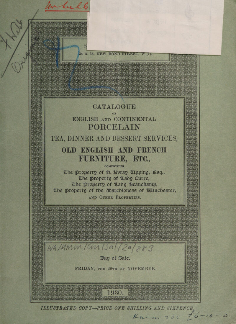                              = ii Je “(8     { Tt Me Meme ti 7 Feat EUS Veuve lc hur J ip sips! i            FURNITURE, ETC. COMPRISING cece  _ The Property of ib. Hvray Tipping, Esq., , Tbe Property of Lady Curre, The Property of Lady Beauchamp, The Property of the Marchioness of Winchester, AND OTHER PROPERTIES. | eseeeaeaesne sy See meee ESAS US aA a UU eau C 3 Pe site AIG eae eee! 1 : Se a SUR tn aaah Gas Oem en Ua auate SASS se 7 UU ena =tf ae setae oe GAS | Se Eine tll ieee Ue Ueua Ue Ue ue aad sista A st CATALOGUE a OoFr ei | ENGLISH anv CONTINENTAL = =| PORCELAIN no el ee : Sah a) (7) DINNER AND DESSERT sunvices, | | Uauaua OLD ENGLISH AND FRENCH =| LELSUGLGUPiEar Ur Ue i Ue uSue ue tte eta ve oeeeren             a siete eae Ua GF all en 1h ue SS Sry eltatatti ets ed SA oe By iat ra i Day of Sal aa ap of Sale. a FRIDAY, roe 28TH or NOVEMBER. ees | ad ae eee aed a   a ony UF UU ei pene ILLUSTRATED COP Y—PRICE ONE SHILLING AND SIXPENCE. Mac fa 2-6) ¢ 76-0 —oO penne  